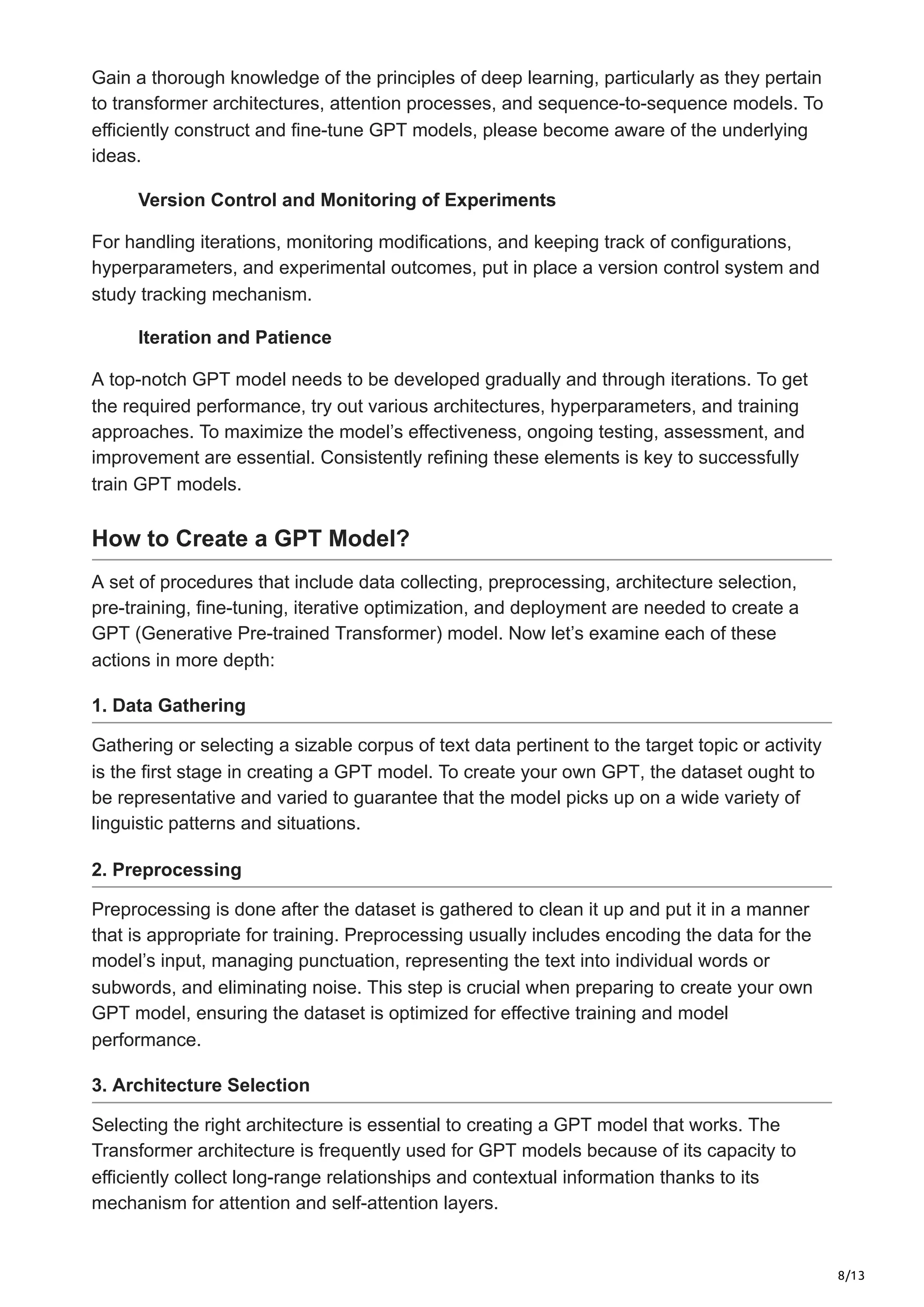 8/13
Gain a thorough knowledge of the principles of deep learning, particularly as they pertain
to transformer architectures, attention processes, and sequence-to-sequence models. To
efficiently construct and fine-tune GPT models, please become aware of the underlying
ideas.
Version Control and Monitoring of Experiments
For handling iterations, monitoring modifications, and keeping track of configurations,
hyperparameters, and experimental outcomes, put in place a version control system and
study tracking mechanism.
Iteration and Patience
A top-notch GPT model needs to be developed gradually and through iterations. To get
the required performance, try out various architectures, hyperparameters, and training
approaches. To maximize the model’s effectiveness, ongoing testing, assessment, and
improvement are essential. Consistently refining these elements is key to successfully
train GPT models.
How to Create a GPT Model?
A set of procedures that include data collecting, preprocessing, architecture selection,
pre-training, fine-tuning, iterative optimization, and deployment are needed to create a
GPT (Generative Pre-trained Transformer) model. Now let’s examine each of these
actions in more depth:
1. Data Gathering
Gathering or selecting a sizable corpus of text data pertinent to the target topic or activity
is the first stage in creating a GPT model. To create your own GPT, the dataset ought to
be representative and varied to guarantee that the model picks up on a wide variety of
linguistic patterns and situations.
2. Preprocessing
Preprocessing is done after the dataset is gathered to clean it up and put it in a manner
that is appropriate for training. Preprocessing usually includes encoding the data for the
model’s input, managing punctuation, representing the text into individual words or
subwords, and eliminating noise. This step is crucial when preparing to create your own
GPT model, ensuring the dataset is optimized for effective training and model
performance.
3. Architecture Selection
Selecting the right architecture is essential to creating a GPT model that works. The
Transformer architecture is frequently used for GPT models because of its capacity to
efficiently collect long-range relationships and contextual information thanks to its
mechanism for attention and self-attention layers.
 