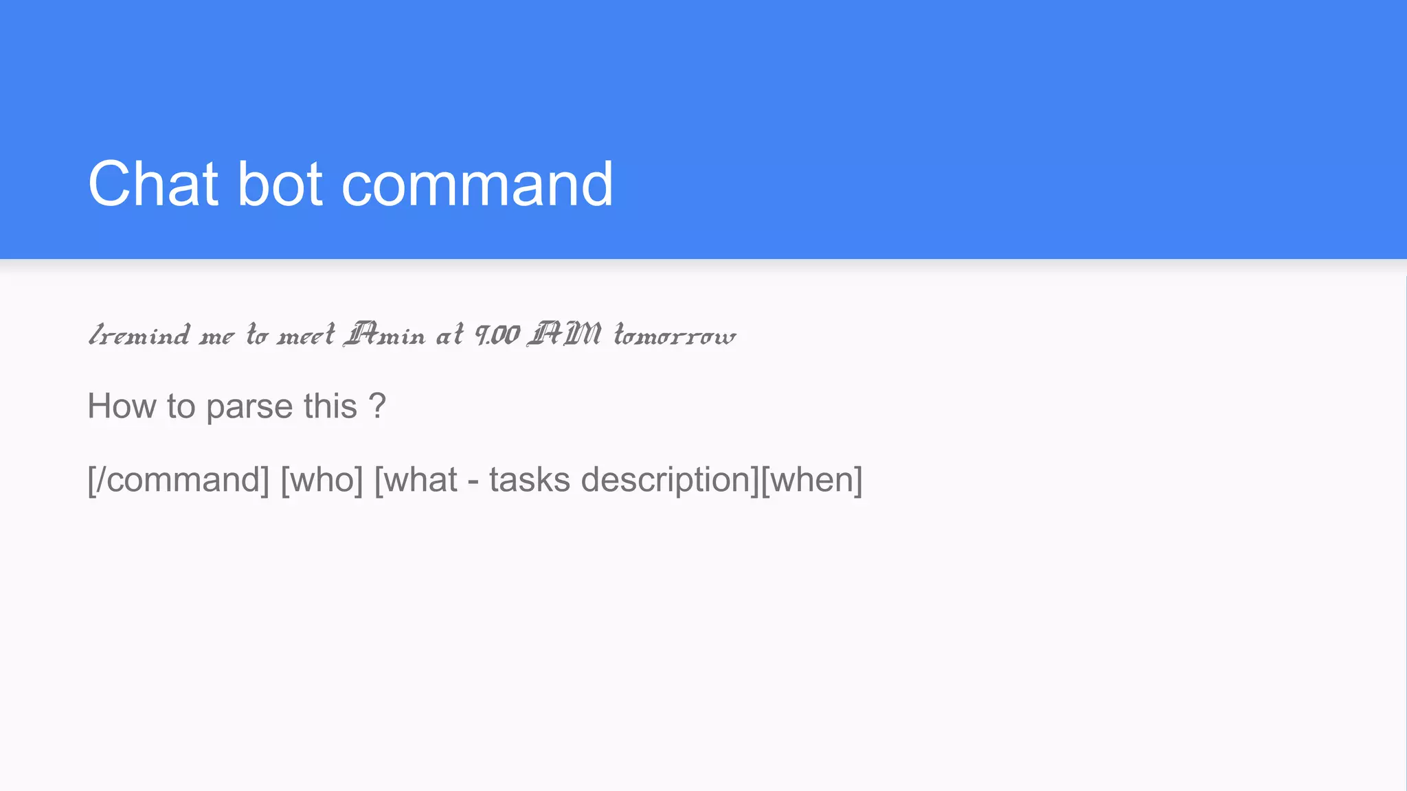 Chat bot command
/remind me to meet Amin at 9.00 AM tomorrow
How to parse this ?
[/command] [who] [what - tasks description][when]
 