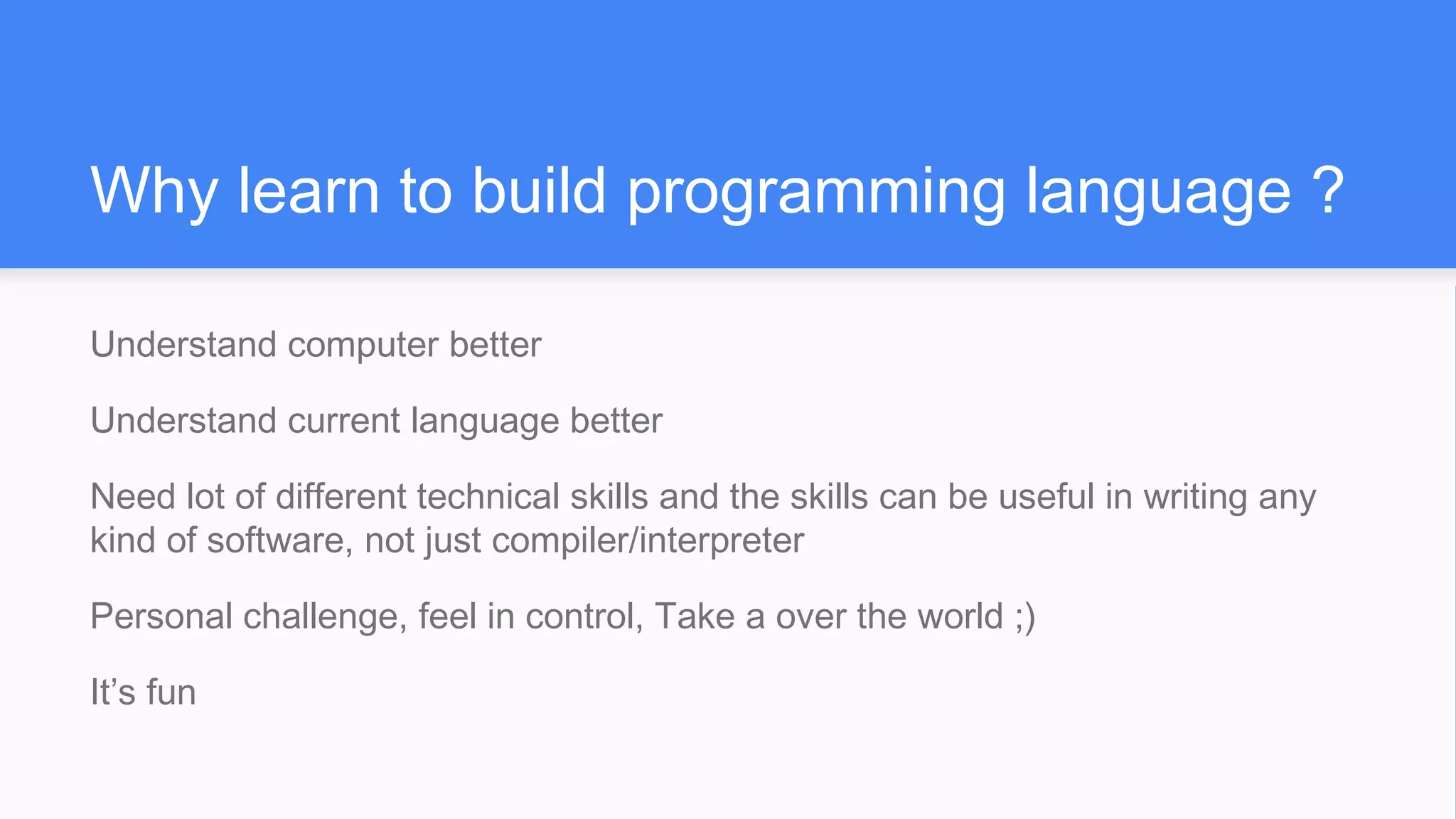 Why learn to build programming language ?
Understand computer better
Understand current language better
Need lot of different technical skills and the skills can be useful in writing any
kind of software, not just compiler/interpreter
Personal challenge, feel in control, Take a over the world ;)
It’s fun
 