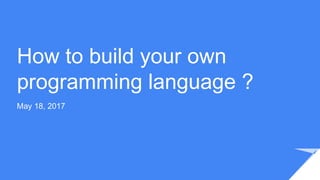 How to build your own
programming language ?
May 18, 2017
 