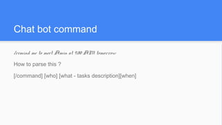 Chat bot command
/remind me to meet Amin at 9.00 AM tomorrow
How to parse this ?
[/command] [who] [what - tasks description][when]
 