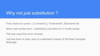Free choice on syntax - {{ varname }}, %varname%, $varname etc
Show user syntax error - substitution just silent on in invalid syntax
Tell user exact line error occured.
Just few lines of code, easy to understand instead of full blown template
language.
Why not just substitution ?
 