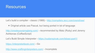 Resources
Let’s build a compiler - classic (1989) - http://compilers.iecc.com/crenshaw/
● Original article use Pascal, but being ported in lot of language
http://createyourproglang.com/ - recommended by Matz (Ruby) and Jeremy
Ashkenas (CoffeeScript)
Let’s Build Simple Interpreter - https://ruslanspivak.com/lsbasi-part1/
https://interpreterbook.com/ - Go
http://www.craftinginterpreters.com/ - Incomplete
 