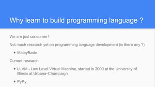 Why learn to build programming language ?
We are just consumer !
Not much research yet on programming language development (is there any ?)
● MalayBasic
Current research
● LLVM - Low Level Virtual Machine, started in 2000 at the University of
Illinois at Urbana–Champaign
● PyPy
 