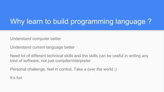 Why learn to build programming language ?
Understand computer better
Understand current language better
Need lot of different technical skills and the skills can be useful in writing any
kind of software, not just compiler/interpreter
Personal challenge, feel in control, Take a over the world ;)
It’s fun
 