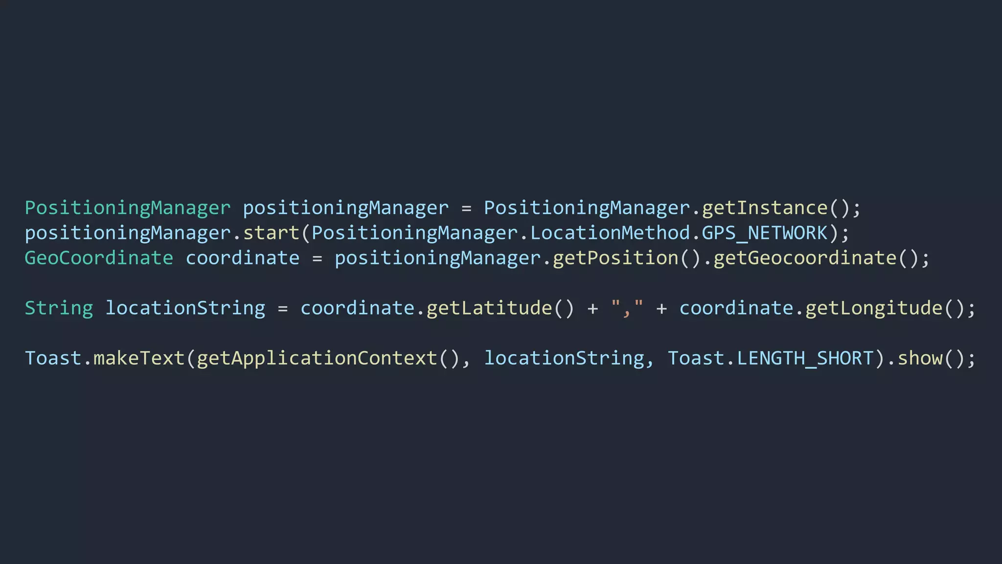 PositioningManager positioningManager = PositioningManager.getInstance();
positioningManager.start(PositioningManager.LocationMethod.GPS_NETWORK);
GeoCoordinate coordinate = positioningManager.getPosition().getGeocoordinate();
String locationString = coordinate.getLatitude() + "," + coordinate.getLongitude();
Toast.makeText(getApplicationContext(), locationString, Toast.LENGTH_SHORT).show();
 