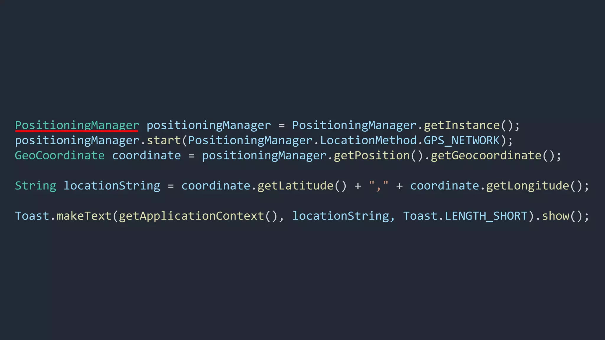 PositioningManager positioningManager = PositioningManager.getInstance();
positioningManager.start(PositioningManager.LocationMethod.GPS_NETWORK);
GeoCoordinate coordinate = positioningManager.getPosition().getGeocoordinate();
String locationString = coordinate.getLatitude() + "," + coordinate.getLongitude();
Toast.makeText(getApplicationContext(), locationString, Toast.LENGTH_SHORT).show();
 