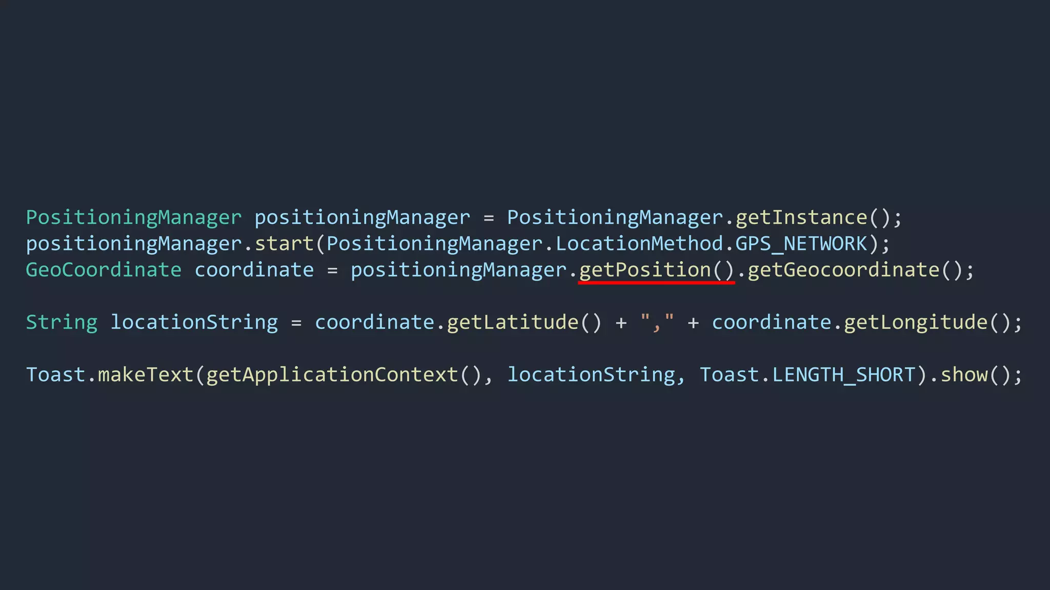 PositioningManager positioningManager = PositioningManager.getInstance();
positioningManager.start(PositioningManager.LocationMethod.GPS_NETWORK);
GeoCoordinate coordinate = positioningManager.getPosition().getGeocoordinate();
String locationString = coordinate.getLatitude() + "," + coordinate.getLongitude();
Toast.makeText(getApplicationContext(), locationString, Toast.LENGTH_SHORT).show();
 