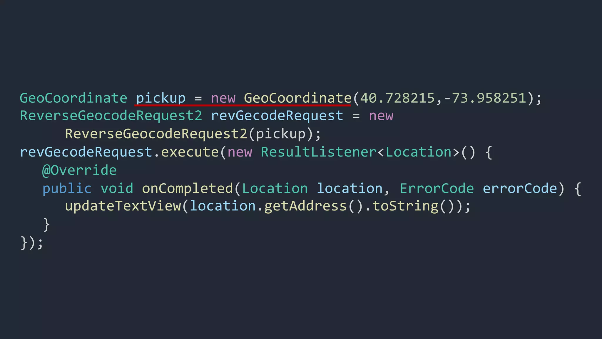 GeoCoordinate pickup = new GeoCoordinate(40.728215,-73.958251);
ReverseGeocodeRequest2 revGecodeRequest = new
ReverseGeocodeRequest2(pickup);
revGecodeRequest.execute(new ResultListener<Location>() {
@Override
public void onCompleted(Location location, ErrorCode errorCode) {
updateTextView(location.getAddress().toString());
}
});
 