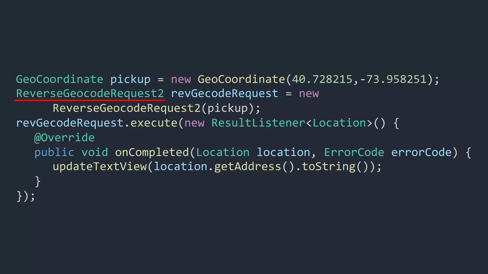 GeoCoordinate pickup = new GeoCoordinate(40.728215,-73.958251);
ReverseGeocodeRequest2 revGecodeRequest = new
ReverseGeocodeRequest2(pickup);
revGecodeRequest.execute(new ResultListener<Location>() {
@Override
public void onCompleted(Location location, ErrorCode errorCode) {
updateTextView(location.getAddress().toString());
}
});
 