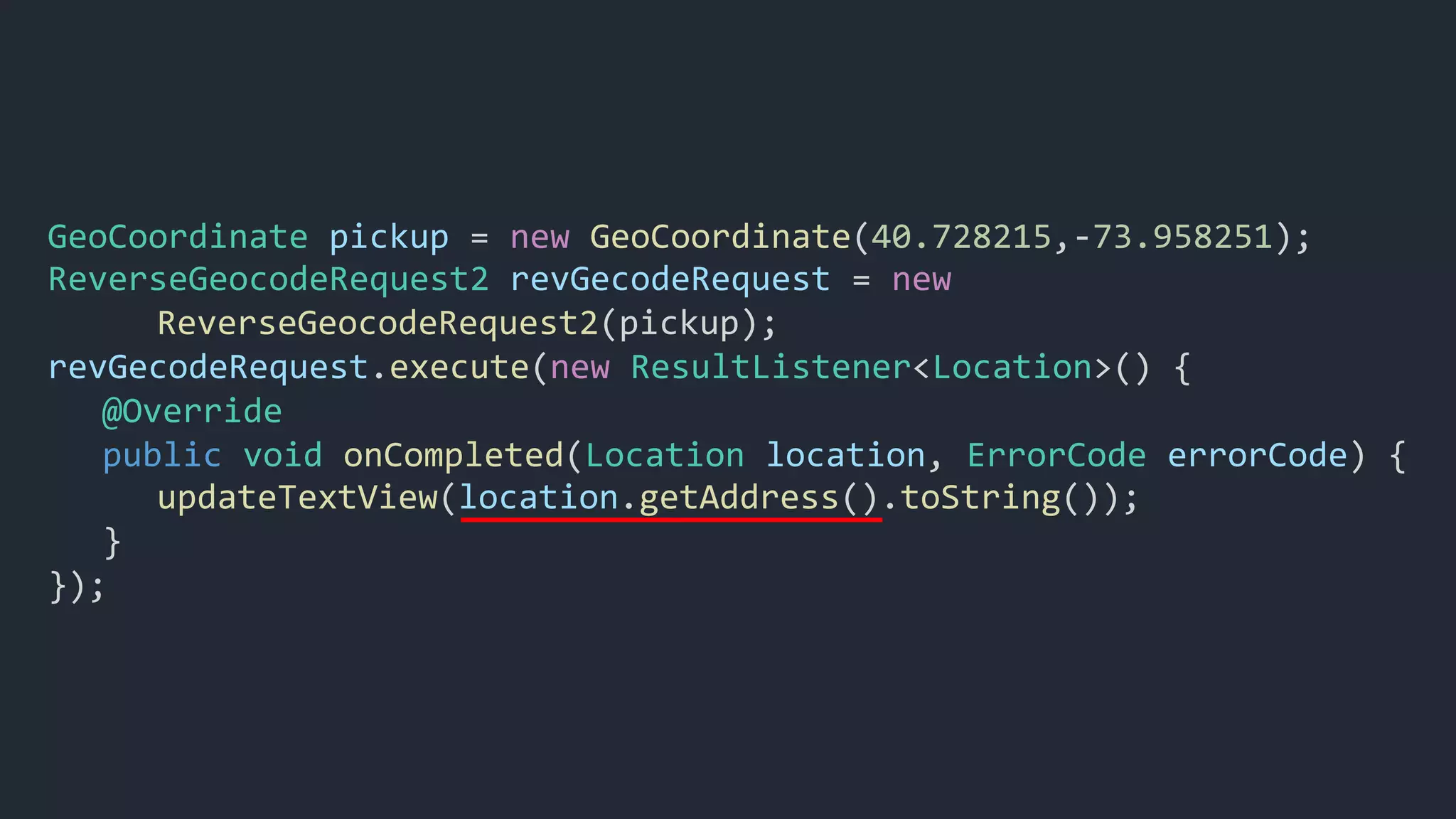 GeoCoordinate pickup = new GeoCoordinate(40.728215,-73.958251);
ReverseGeocodeRequest2 revGecodeRequest = new
ReverseGeocodeRequest2(pickup);
revGecodeRequest.execute(new ResultListener<Location>() {
@Override
public void onCompleted(Location location, ErrorCode errorCode) {
updateTextView(location.getAddress().toString());
}
});
 