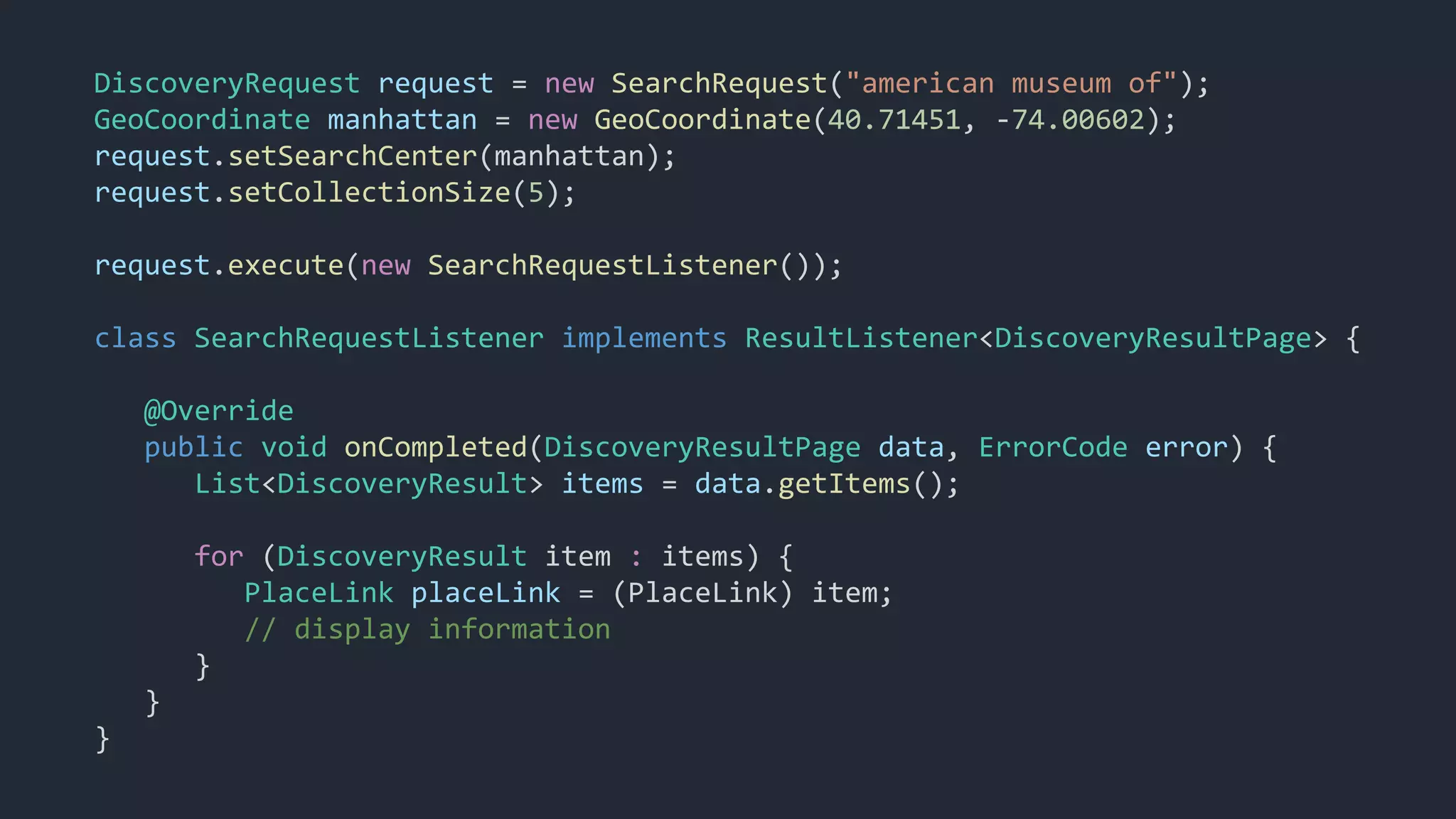 DiscoveryRequest request = new SearchRequest("american museum of");
GeoCoordinate manhattan = new GeoCoordinate(40.71451, -74.00602);
request.setSearchCenter(manhattan);
request.setCollectionSize(5);
request.execute(new SearchRequestListener());
class SearchRequestListener implements ResultListener<DiscoveryResultPage> {
@Override
public void onCompleted(DiscoveryResultPage data, ErrorCode error) {
List<DiscoveryResult> items = data.getItems();
for (DiscoveryResult item : items) {
PlaceLink placeLink = (PlaceLink) item;
// display information
}
}
}
 