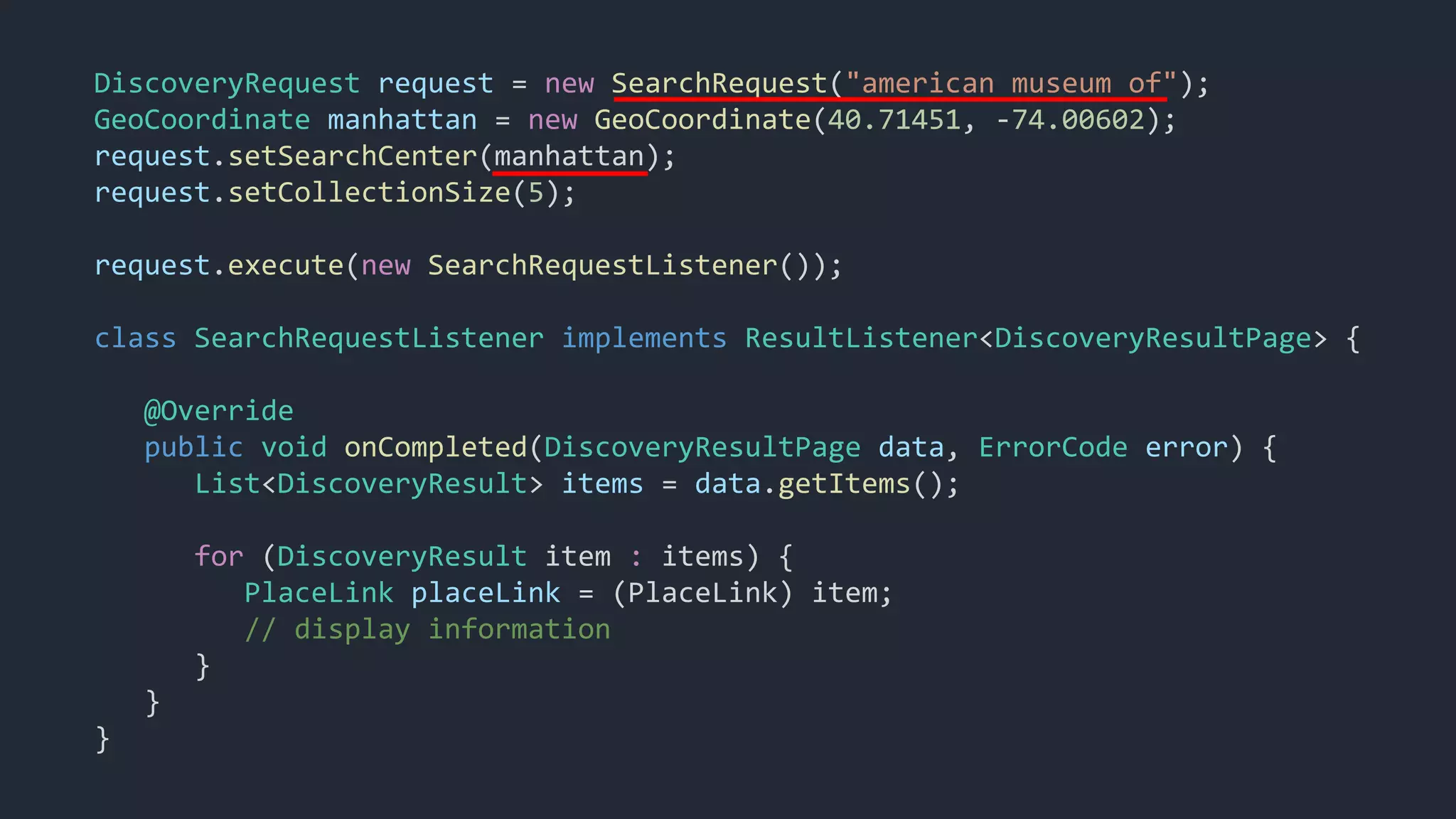 DiscoveryRequest request = new SearchRequest("american museum of");
GeoCoordinate manhattan = new GeoCoordinate(40.71451, -74.00602);
request.setSearchCenter(manhattan);
request.setCollectionSize(5);
request.execute(new SearchRequestListener());
class SearchRequestListener implements ResultListener<DiscoveryResultPage> {
@Override
public void onCompleted(DiscoveryResultPage data, ErrorCode error) {
List<DiscoveryResult> items = data.getItems();
for (DiscoveryResult item : items) {
PlaceLink placeLink = (PlaceLink) item;
// display information
}
}
}
 