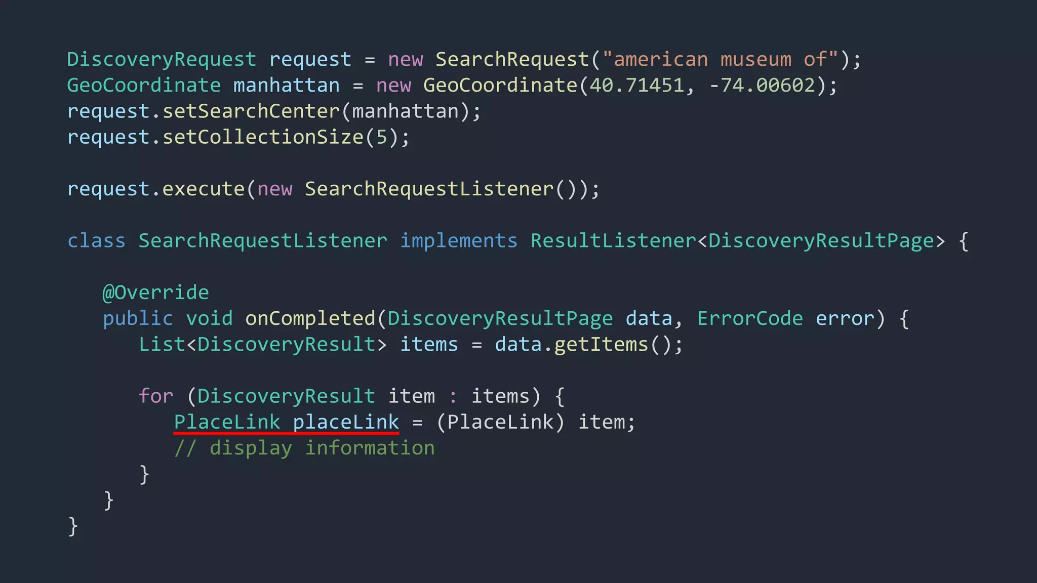 DiscoveryRequest request = new SearchRequest("american museum of");
GeoCoordinate manhattan = new GeoCoordinate(40.71451, -74.00602);
request.setSearchCenter(manhattan);
request.setCollectionSize(5);
request.execute(new SearchRequestListener());
class SearchRequestListener implements ResultListener<DiscoveryResultPage> {
@Override
public void onCompleted(DiscoveryResultPage data, ErrorCode error) {
List<DiscoveryResult> items = data.getItems();
for (DiscoveryResult item : items) {
PlaceLink placeLink = (PlaceLink) item;
// display information
}
}
}
 