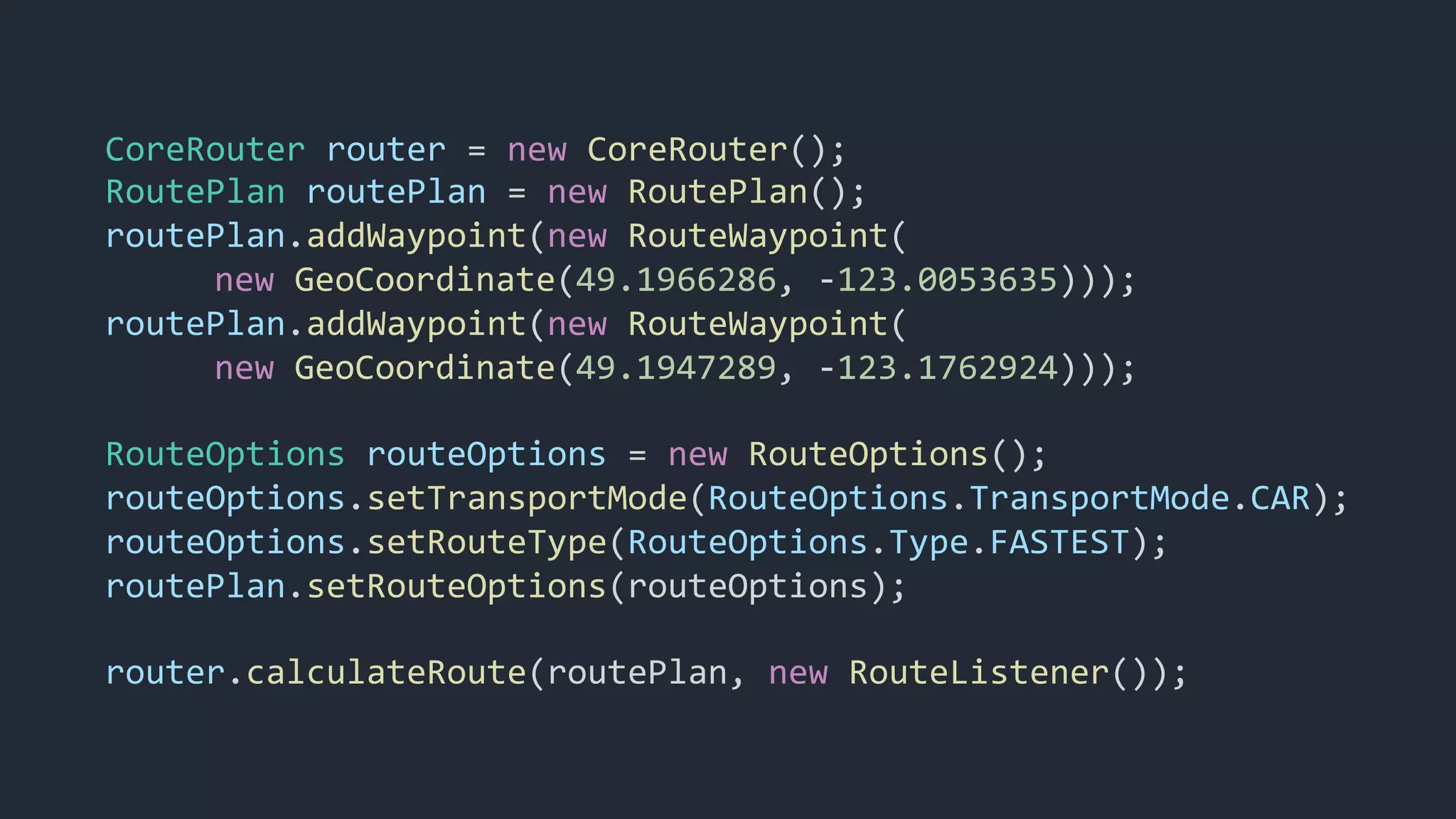 CoreRouter router = new CoreRouter();
RoutePlan routePlan = new RoutePlan();
routePlan.addWaypoint(new RouteWaypoint(
new GeoCoordinate(49.1966286, -123.0053635)));
routePlan.addWaypoint(new RouteWaypoint(
new GeoCoordinate(49.1947289, -123.1762924)));
RouteOptions routeOptions = new RouteOptions();
routeOptions.setTransportMode(RouteOptions.TransportMode.CAR);
routeOptions.setRouteType(RouteOptions.Type.FASTEST);
routePlan.setRouteOptions(routeOptions);
router.calculateRoute(routePlan, new RouteListener());
 