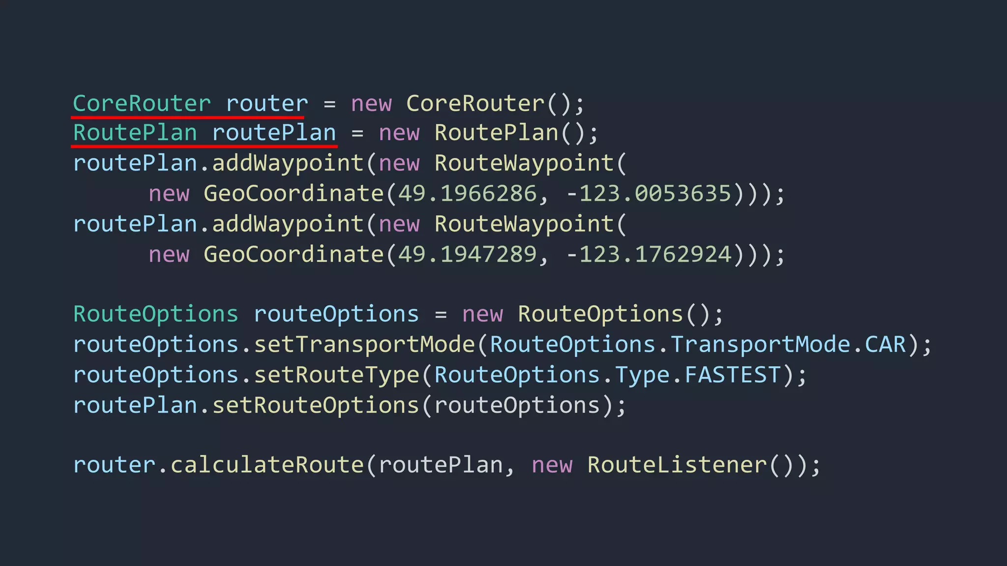 CoreRouter router = new CoreRouter();
RoutePlan routePlan = new RoutePlan();
routePlan.addWaypoint(new RouteWaypoint(
new GeoCoordinate(49.1966286, -123.0053635)));
routePlan.addWaypoint(new RouteWaypoint(
new GeoCoordinate(49.1947289, -123.1762924)));
RouteOptions routeOptions = new RouteOptions();
routeOptions.setTransportMode(RouteOptions.TransportMode.CAR);
routeOptions.setRouteType(RouteOptions.Type.FASTEST);
routePlan.setRouteOptions(routeOptions);
router.calculateRoute(routePlan, new RouteListener());
 