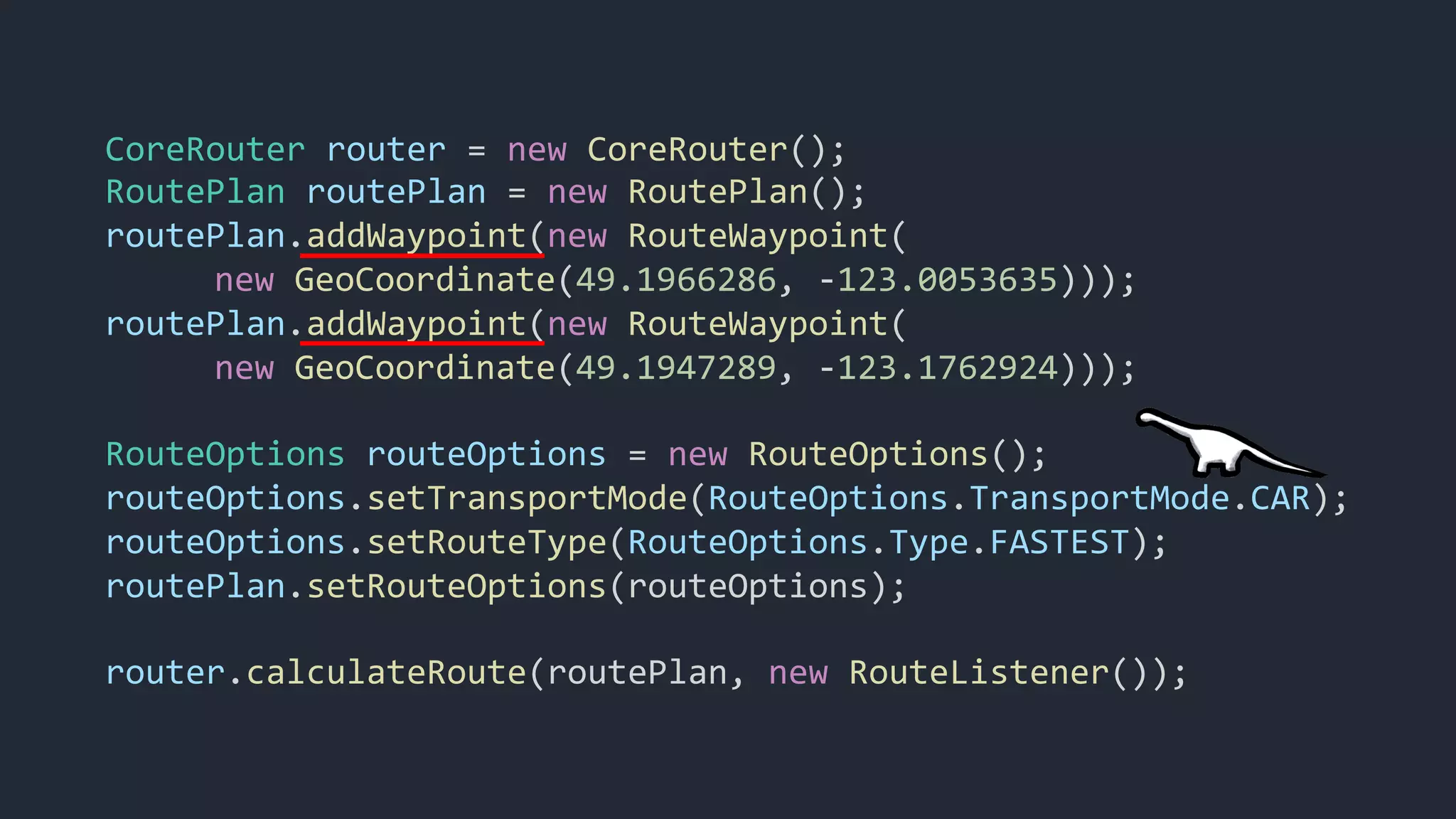 CoreRouter router = new CoreRouter();
RoutePlan routePlan = new RoutePlan();
routePlan.addWaypoint(new RouteWaypoint(
new GeoCoordinate(49.1966286, -123.0053635)));
routePlan.addWaypoint(new RouteWaypoint(
new GeoCoordinate(49.1947289, -123.1762924)));
RouteOptions routeOptions = new RouteOptions();
routeOptions.setTransportMode(RouteOptions.TransportMode.CAR);
routeOptions.setRouteType(RouteOptions.Type.FASTEST);
routePlan.setRouteOptions(routeOptions);
router.calculateRoute(routePlan, new RouteListener());
 