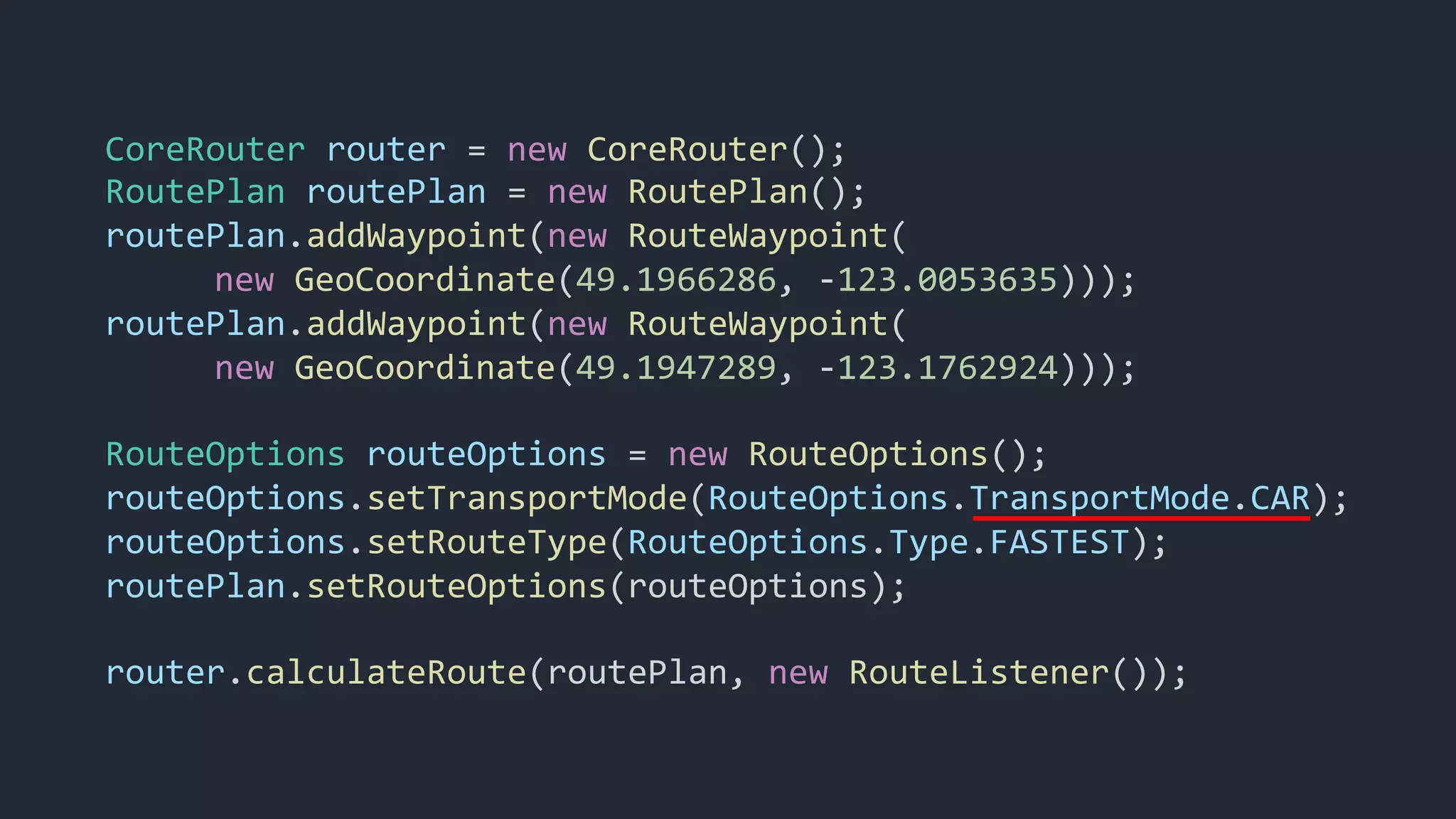 CoreRouter router = new CoreRouter();
RoutePlan routePlan = new RoutePlan();
routePlan.addWaypoint(new RouteWaypoint(
new GeoCoordinate(49.1966286, -123.0053635)));
routePlan.addWaypoint(new RouteWaypoint(
new GeoCoordinate(49.1947289, -123.1762924)));
RouteOptions routeOptions = new RouteOptions();
routeOptions.setTransportMode(RouteOptions.TransportMode.CAR);
routeOptions.setRouteType(RouteOptions.Type.FASTEST);
routePlan.setRouteOptions(routeOptions);
router.calculateRoute(routePlan, new RouteListener());
 