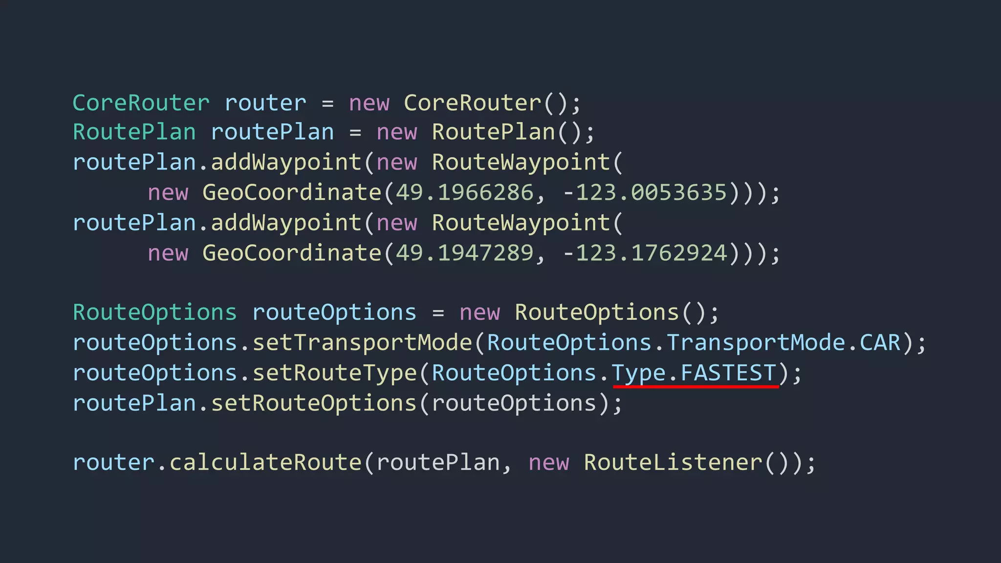 CoreRouter router = new CoreRouter();
RoutePlan routePlan = new RoutePlan();
routePlan.addWaypoint(new RouteWaypoint(
new GeoCoordinate(49.1966286, -123.0053635)));
routePlan.addWaypoint(new RouteWaypoint(
new GeoCoordinate(49.1947289, -123.1762924)));
RouteOptions routeOptions = new RouteOptions();
routeOptions.setTransportMode(RouteOptions.TransportMode.CAR);
routeOptions.setRouteType(RouteOptions.Type.FASTEST);
routePlan.setRouteOptions(routeOptions);
router.calculateRoute(routePlan, new RouteListener());
 