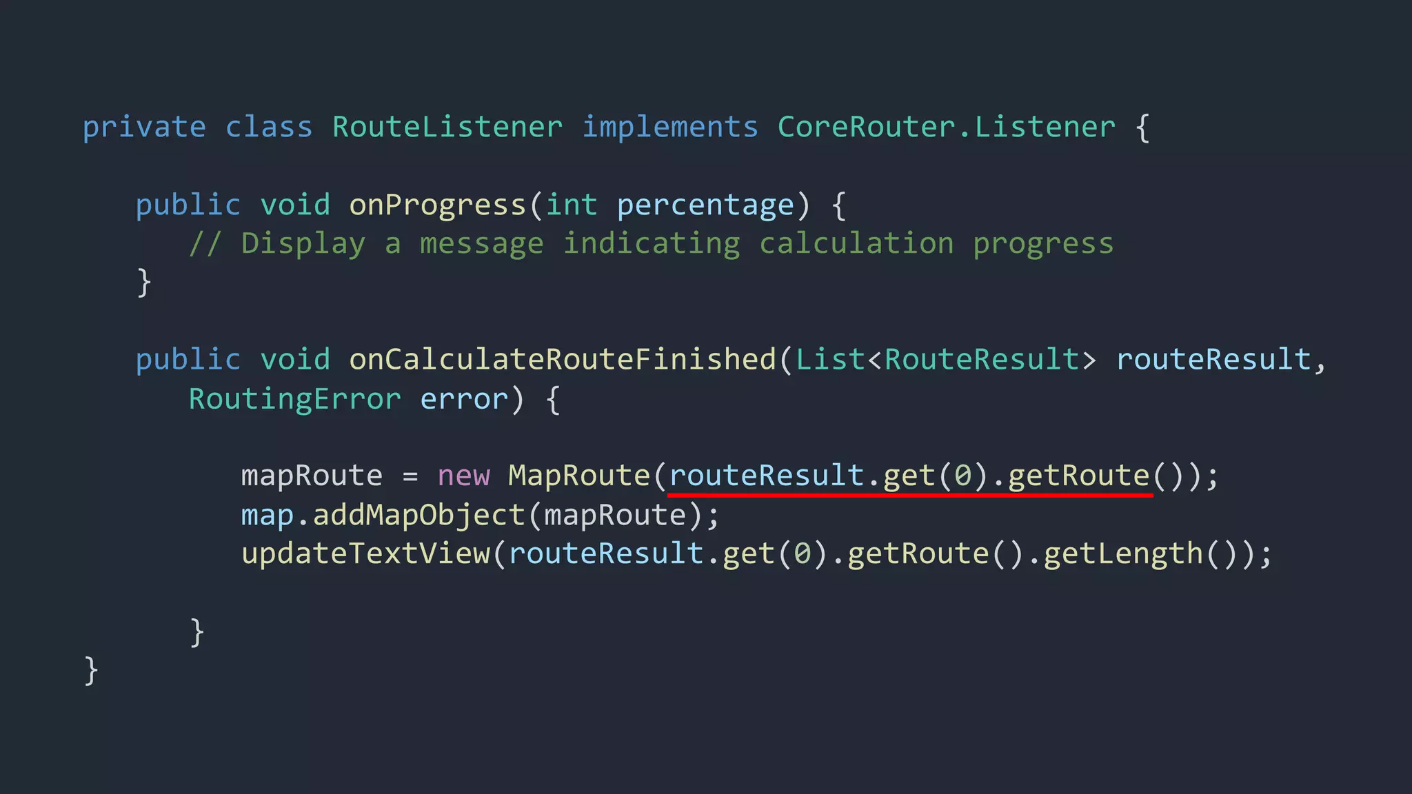 private class RouteListener implements CoreRouter.Listener {
public void onProgress(int percentage) {
// Display a message indicating calculation progress
}
public void onCalculateRouteFinished(List<RouteResult> routeResult,
RoutingError error) {
mapRoute = new MapRoute(routeResult.get(0).getRoute());
map.addMapObject(mapRoute);
updateTextView(routeResult.get(0).getRoute().getLength());
}
}
 