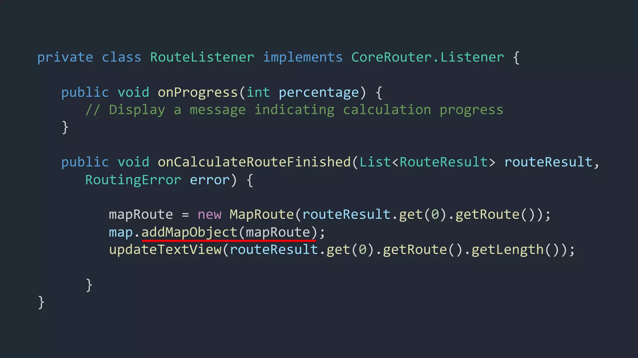 private class RouteListener implements CoreRouter.Listener {
public void onProgress(int percentage) {
// Display a message indicating calculation progress
}
public void onCalculateRouteFinished(List<RouteResult> routeResult,
RoutingError error) {
mapRoute = new MapRoute(routeResult.get(0).getRoute());
map.addMapObject(mapRoute);
updateTextView(routeResult.get(0).getRoute().getLength());
}
}
 
