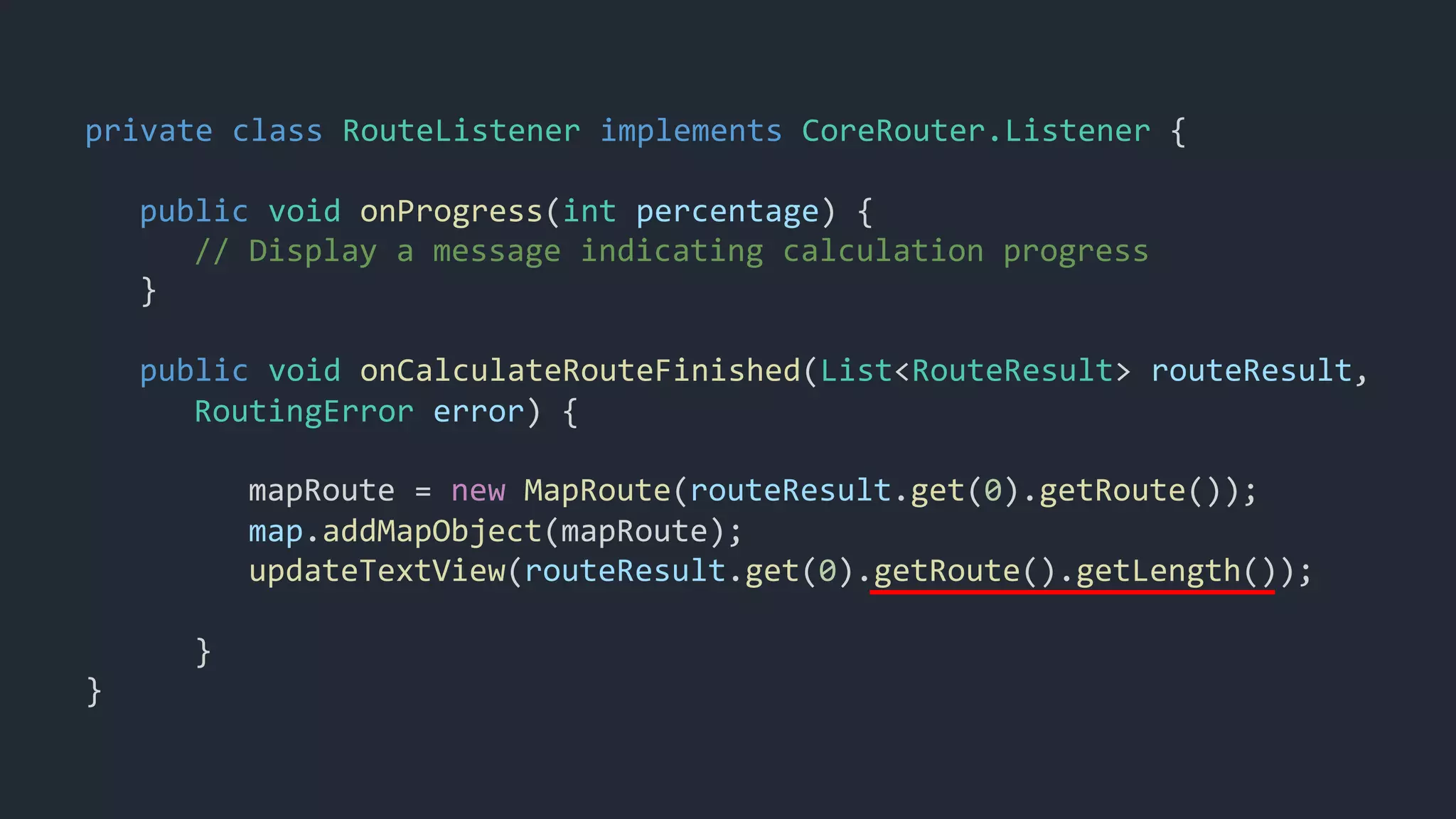 private class RouteListener implements CoreRouter.Listener {
public void onProgress(int percentage) {
// Display a message indicating calculation progress
}
public void onCalculateRouteFinished(List<RouteResult> routeResult,
RoutingError error) {
mapRoute = new MapRoute(routeResult.get(0).getRoute());
map.addMapObject(mapRoute);
updateTextView(routeResult.get(0).getRoute().getLength());
}
}
 