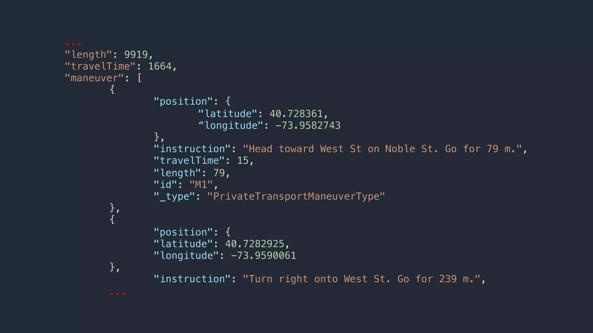 ...
"length": 9919,
"travelTime": 1664,
"maneuver": [
{
"position": {
"latitude": 40.728361,
“longitude": -73.9582743
},
"instruction": "Head toward West St on Noble St. Go for 79 m.",
"travelTime": 15,
"length": 79,
"id": "M1",
"_type": "PrivateTransportManeuverType"
},
{
"position": {
"latitude": 40.7282925,
"longitude": -73.9590061
},
"instruction": "Turn right onto West St. Go for 239 m.",
...
 