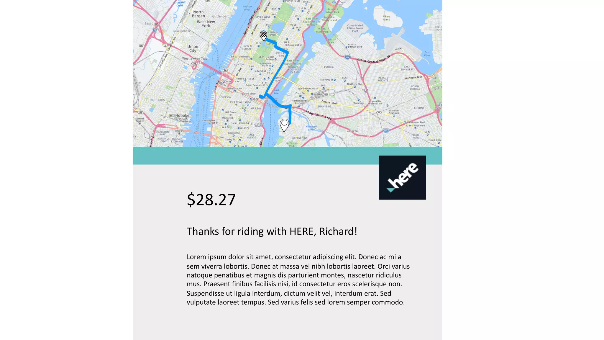$28.27
Thanks for riding with HERE, Richard!
Lorem ipsum dolor sit amet, consectetur adipiscing elit. Donec ac mi a
sem viverra lobortis. Donec at massa vel nibh lobortis laoreet. Orci varius
natoque penatibus et magnis dis parturient montes, nascetur ridiculus
mus. Praesent finibus facilisis nisi, id consectetur eros scelerisque non.
Suspendisse ut ligula interdum, dictum velit vel, interdum erat. Sed
vulputate laoreet tempus. Sed varius felis sed lorem semper commodo.
 