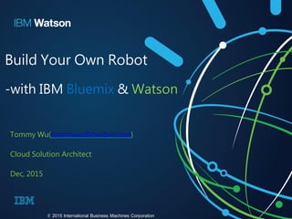 Build Your Own Robot
-with IBM Bluemix & Watson
Tommy Wu(tommywu@tw.ibm.com)
Cloud Solution Architect
Dec, 2015
© 2015 International Business Machines Corporation
 