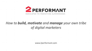 How to build,	
  motivate	
  and manage your own tribe
of	
  digital	
  marketers
www.2performant.com
 