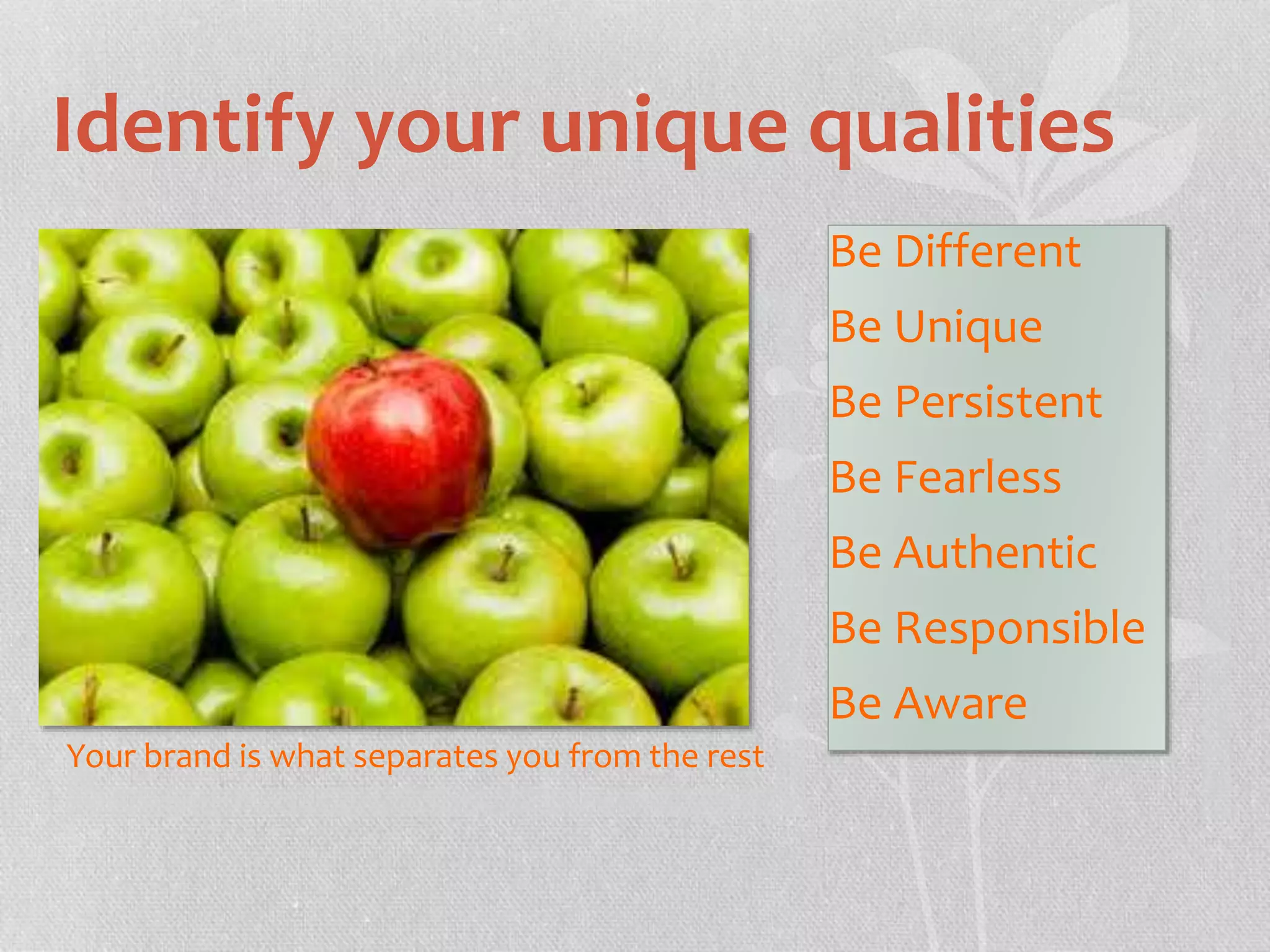 Identify your unique qualities 
Your brand is what separates you from the rest 
Be Different 
Be Unique 
Be Persistent 
Be Fearless 
Be Authentic 
Be Responsible 
Be Aware 
 