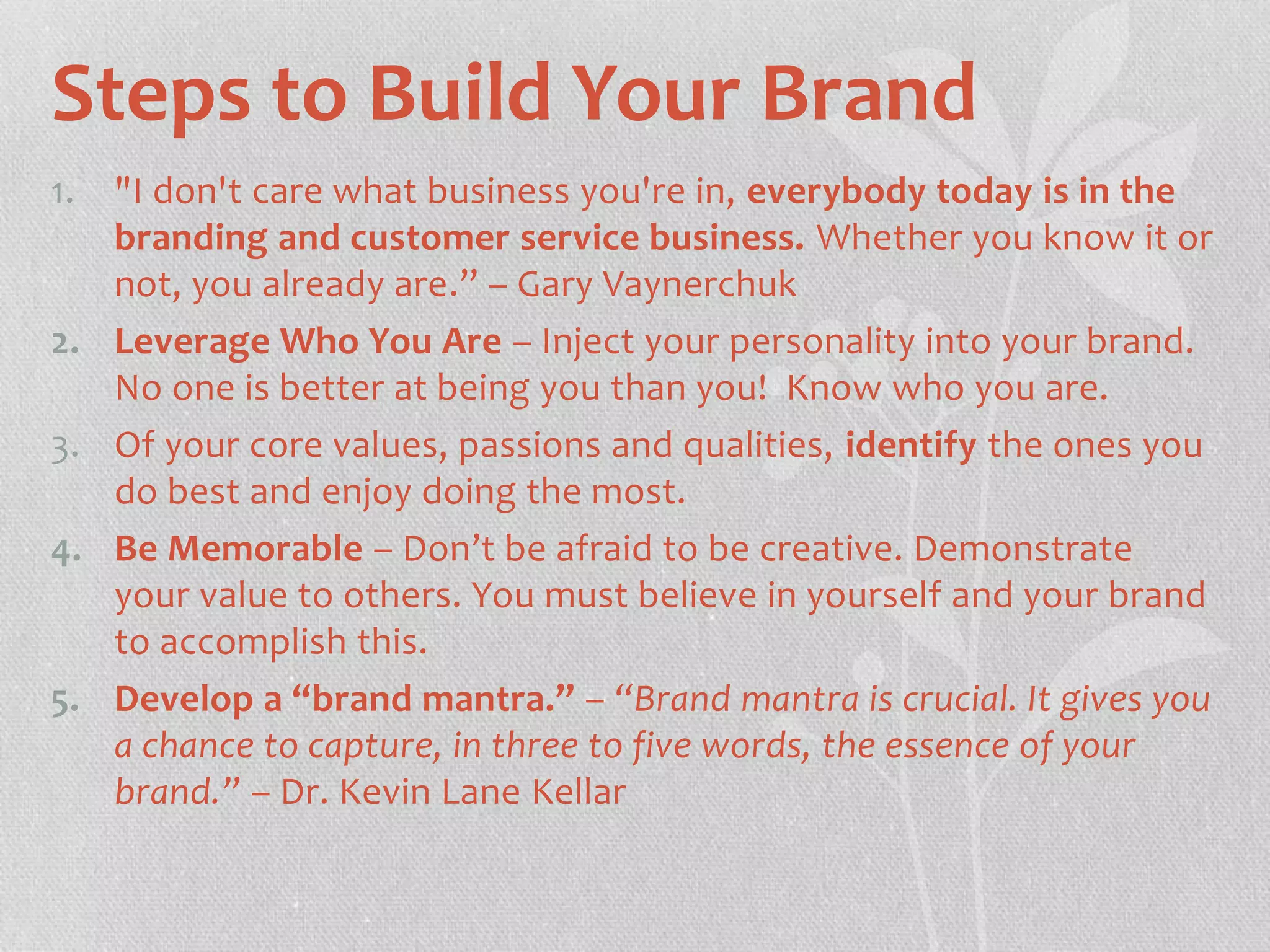 Steps to Build Your Brand 
1. "I don't care what business you're in, everybody today is in the 
branding and customer service business. Whether you know it or 
not, you already are.” – Gary Vaynerchuk 
2. Leverage Who You Are – Inject your personality into your brand. 
No one is better at being you than you! Know who you are. 
3. Of your core values, passions and qualities, identify the ones you 
do best and enjoy doing the most. 
4. Be Memorable – Don’t be afraid to be creative. Demonstrate 
your value to others. You must believe in yourself and your brand 
to accomplish this. 
5. Develop a “brand mantra.” – “Brand mantra is crucial. It gives you 
a chance to capture, in three to five words, the essence of your 
brand.” – Dr. Kevin Lane Kellar 
 