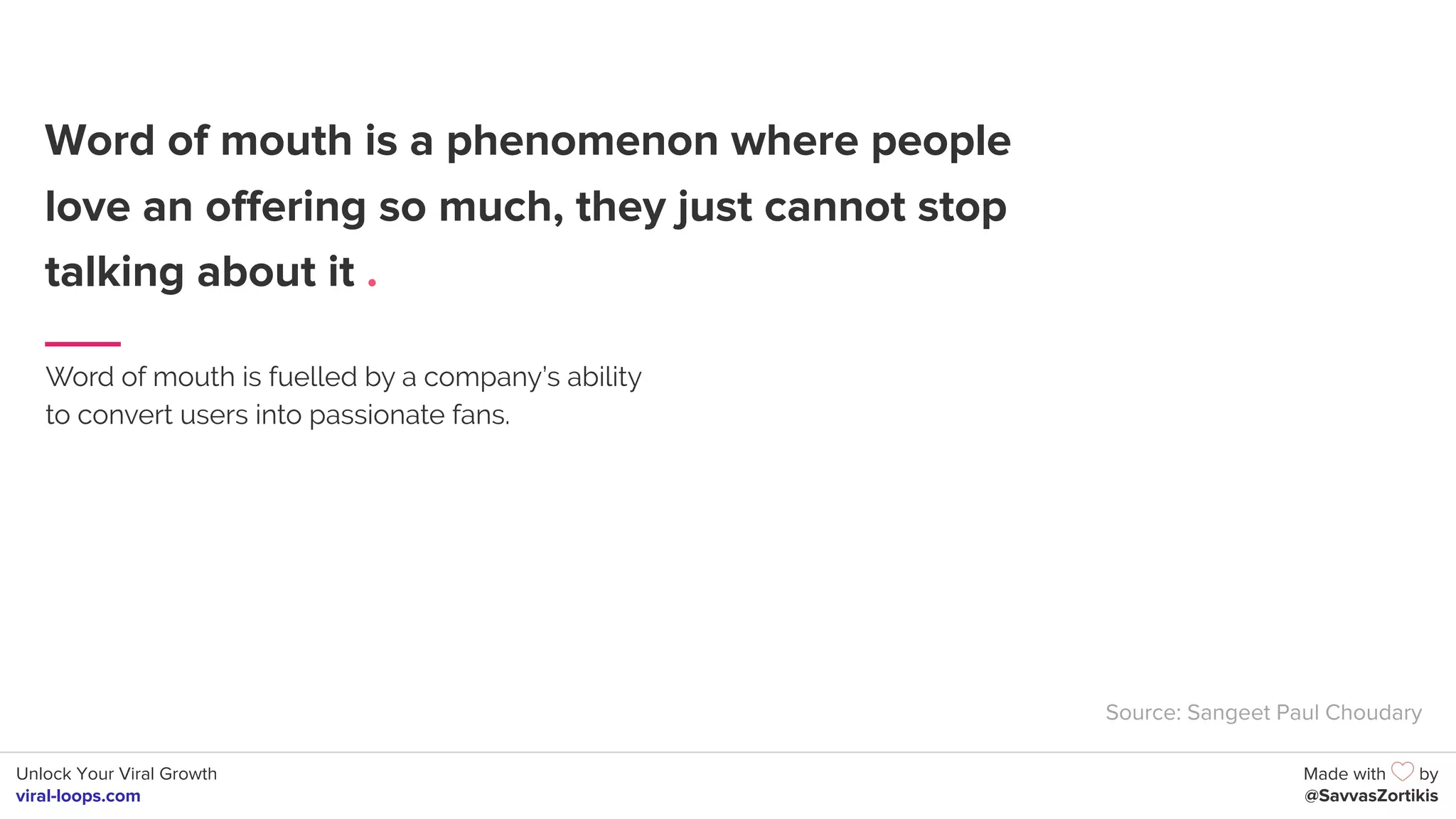 Unlock Your Viral Growth
viral-loops.com
Made with by
@SavvasZortikis
Word of mouth is a phenomenon where people
love an offering so much, they just cannot stop
talking about it .
Word of mouth is fuelled by a company’s ability
to convert users into passionate fans.
Source: Sangeet Paul Choudary
 