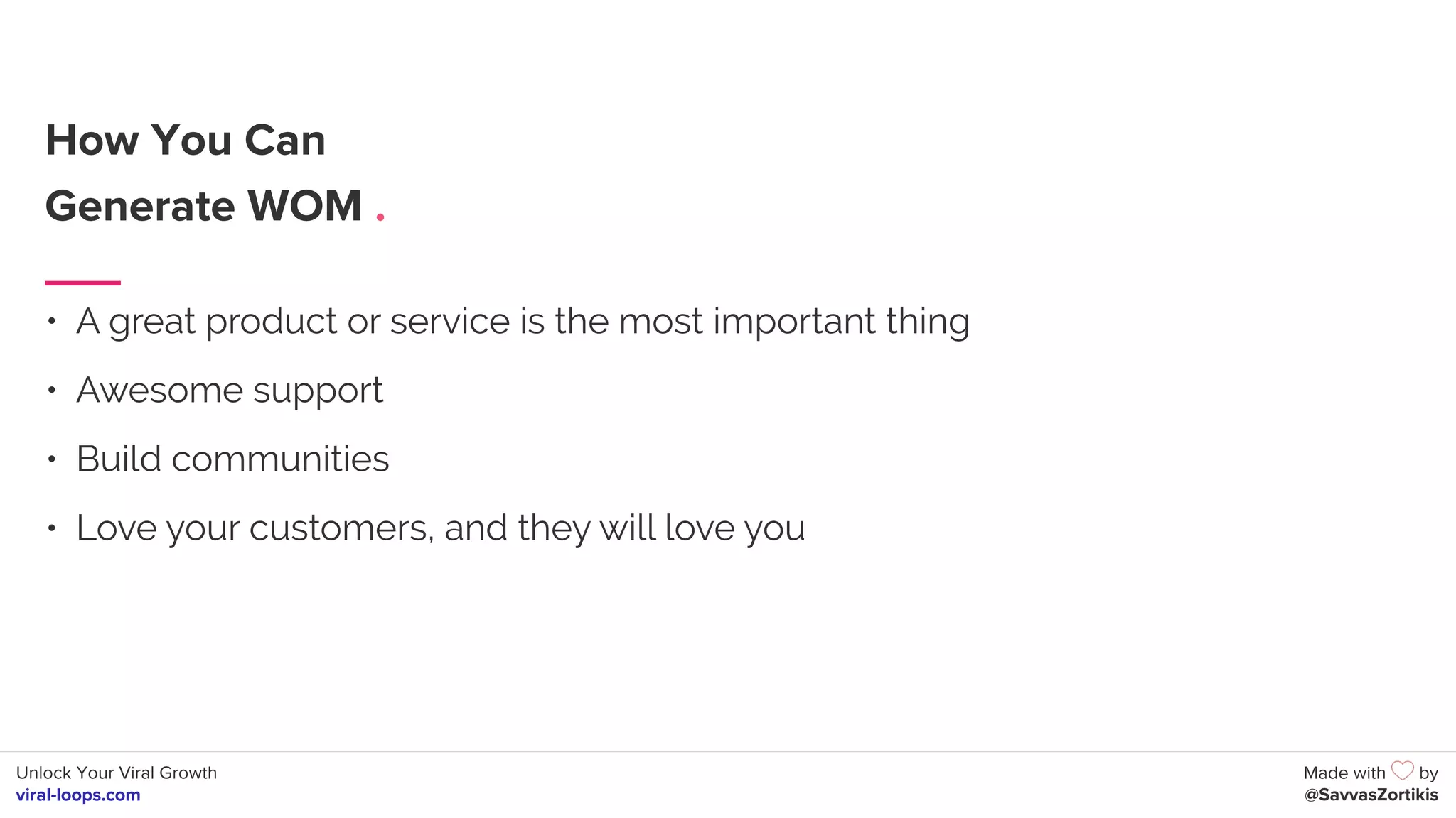 Unlock Your Viral Growth
viral-loops.com
Made with by
@SavvasZortikis
How You Can
Generate WOM .
• A great product or service is the most important thing
• Awesome support
• Build communities
• Love your customers, and they will love you
 