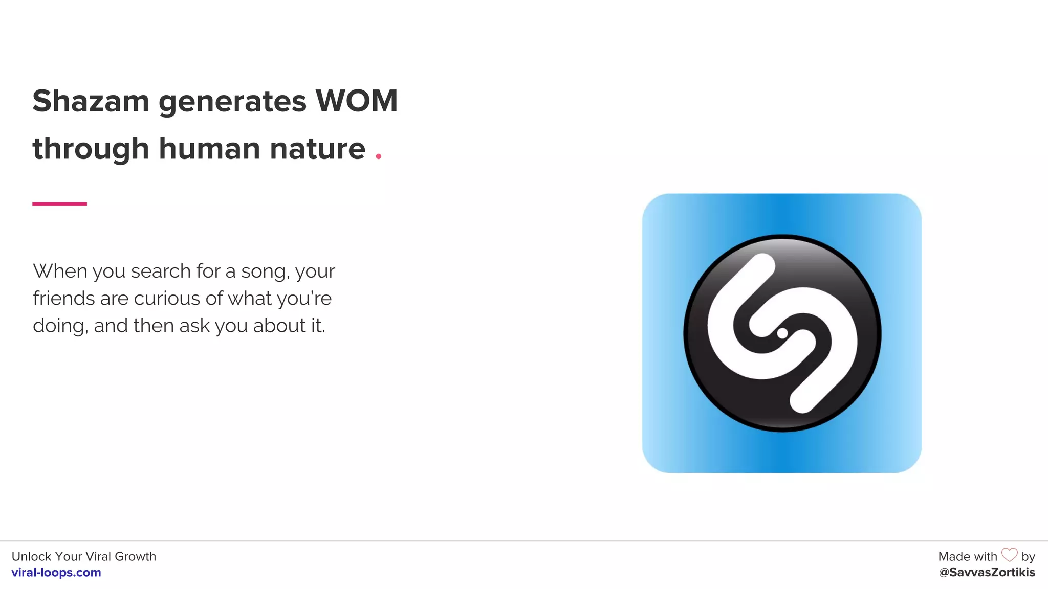 Unlock Your Viral Growth
viral-loops.com
Made with by
@SavvasZortikis
Shazam generates WOM
through human nature .
When you search for a song, your
friends are curious of what you’re
doing, and then ask you about it.
 