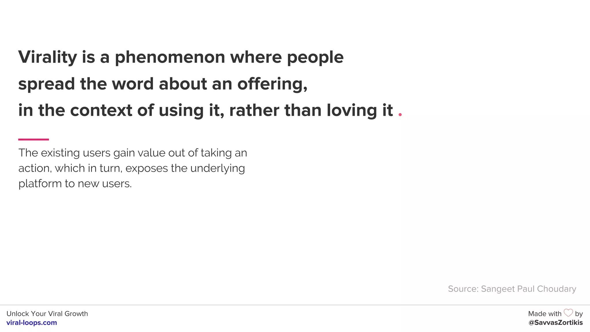 Unlock Your Viral Growth
viral-loops.com
Made with by
@SavvasZortikis
Virality is a phenomenon where people
spread the word about an offering,
in the context of using it, rather than loving it .
The existing users gain value out of taking an
action, which in turn, exposes the underlying
platform to new users.
Source: Sangeet Paul Choudary
 