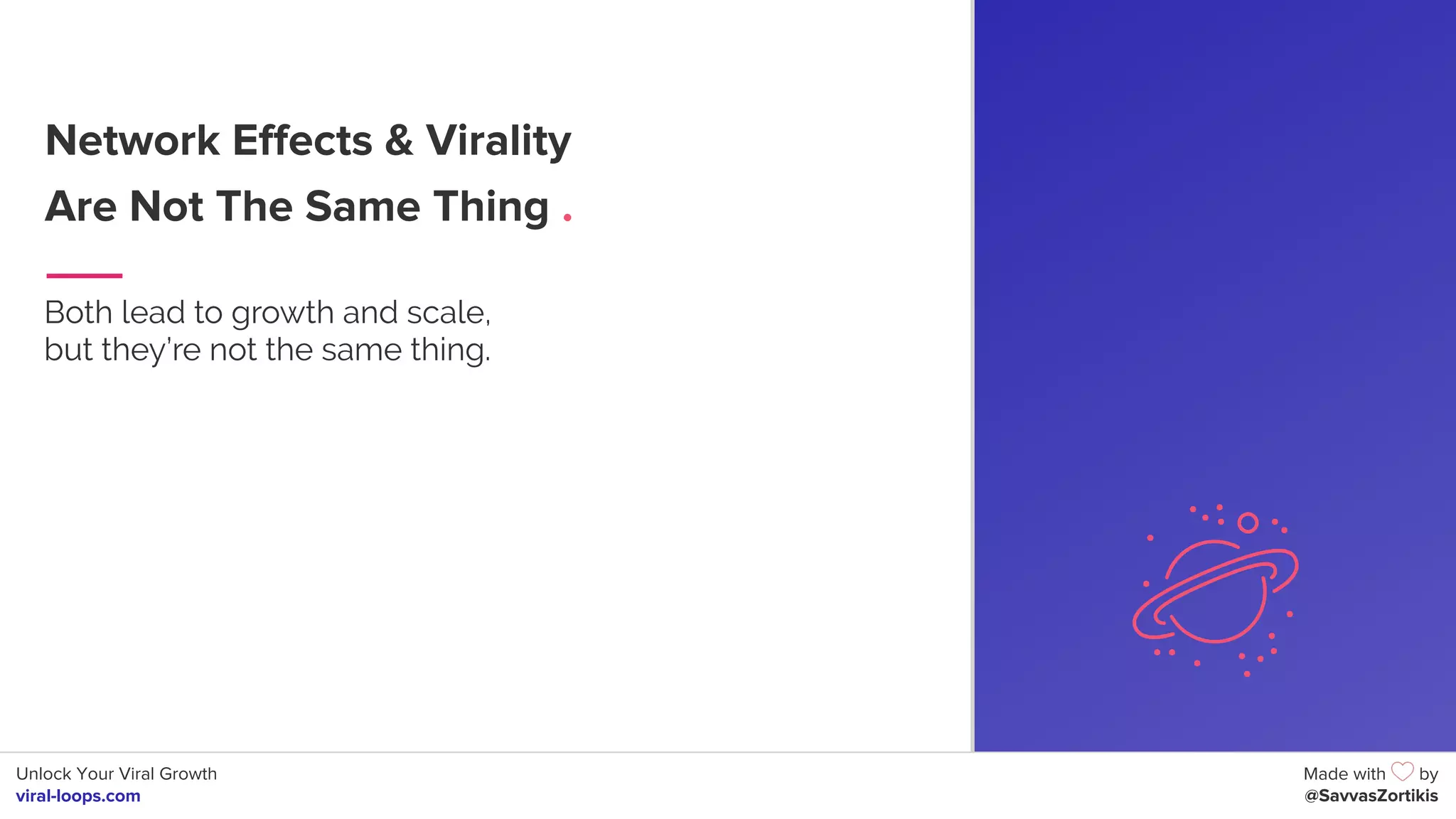 Unlock Your Viral Growth
viral-loops.com
Made with by
@SavvasZortikis
Network Effects & Virality
Are Not The Same Thing .
Both lead to growth and scale,
but they’re not the same thing.
6
 