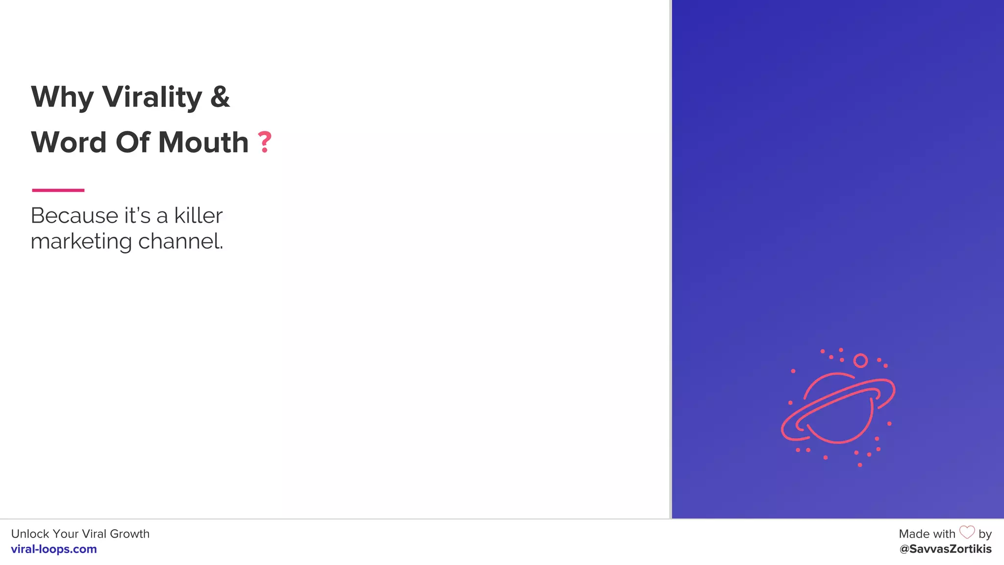 Unlock Your Viral Growth
viral-loops.com
Made with by
@SavvasZortikis
Why Virality &
Word Of Mouth ?
Because it’s a killer
marketing channel.
6
 