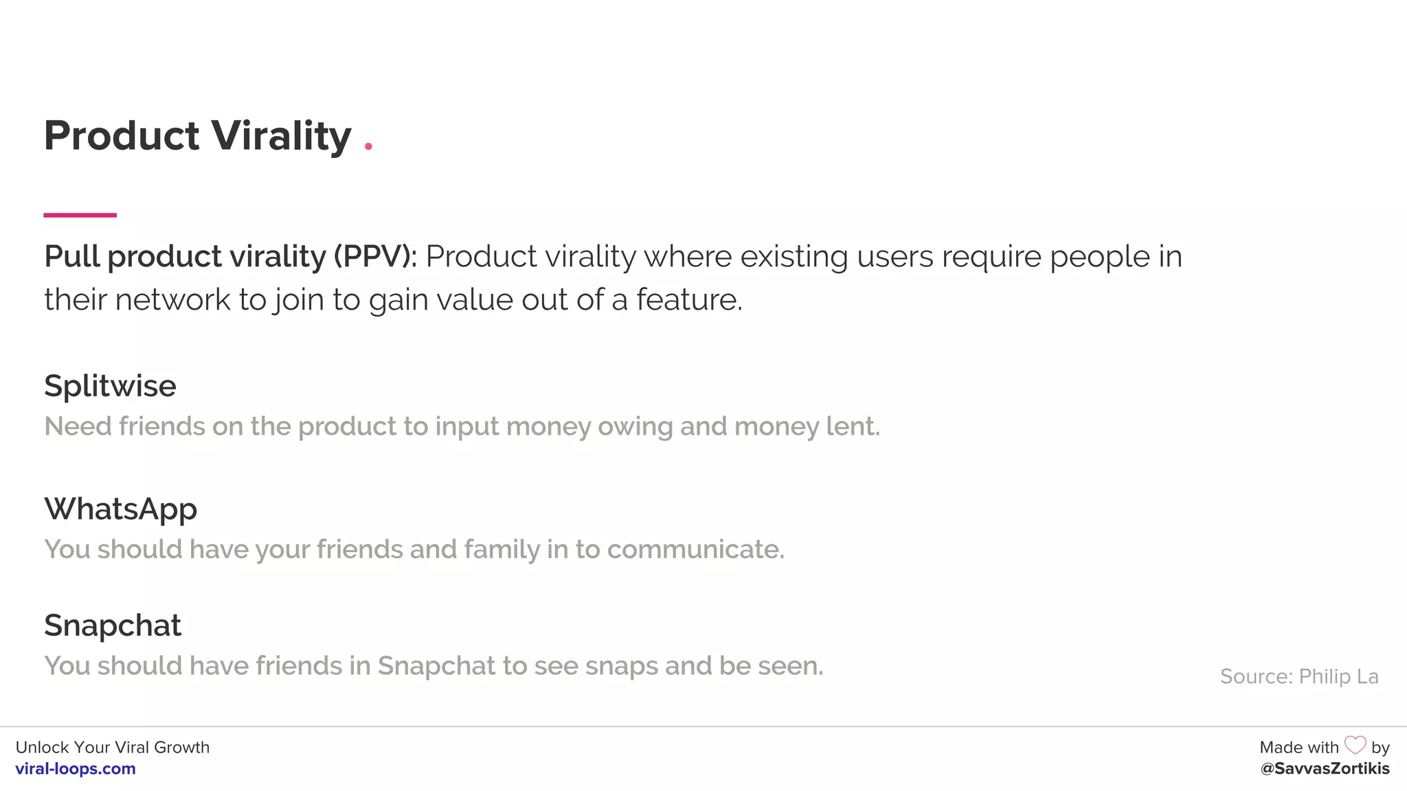 Unlock Your Viral Growth
viral-loops.com
Made with by
@SavvasZortikis
Product Virality .
Pull product virality (PPV): Product virality where existing users require people in
their network to join to gain value out of a feature.
Splitwise
Need friends on the product to input money owing and money lent.
WhatsApp
You should have your friends and family in to communicate.
Snapchat
You should have friends in Snapchat to see snaps and be seen. Source: Philip La
 
