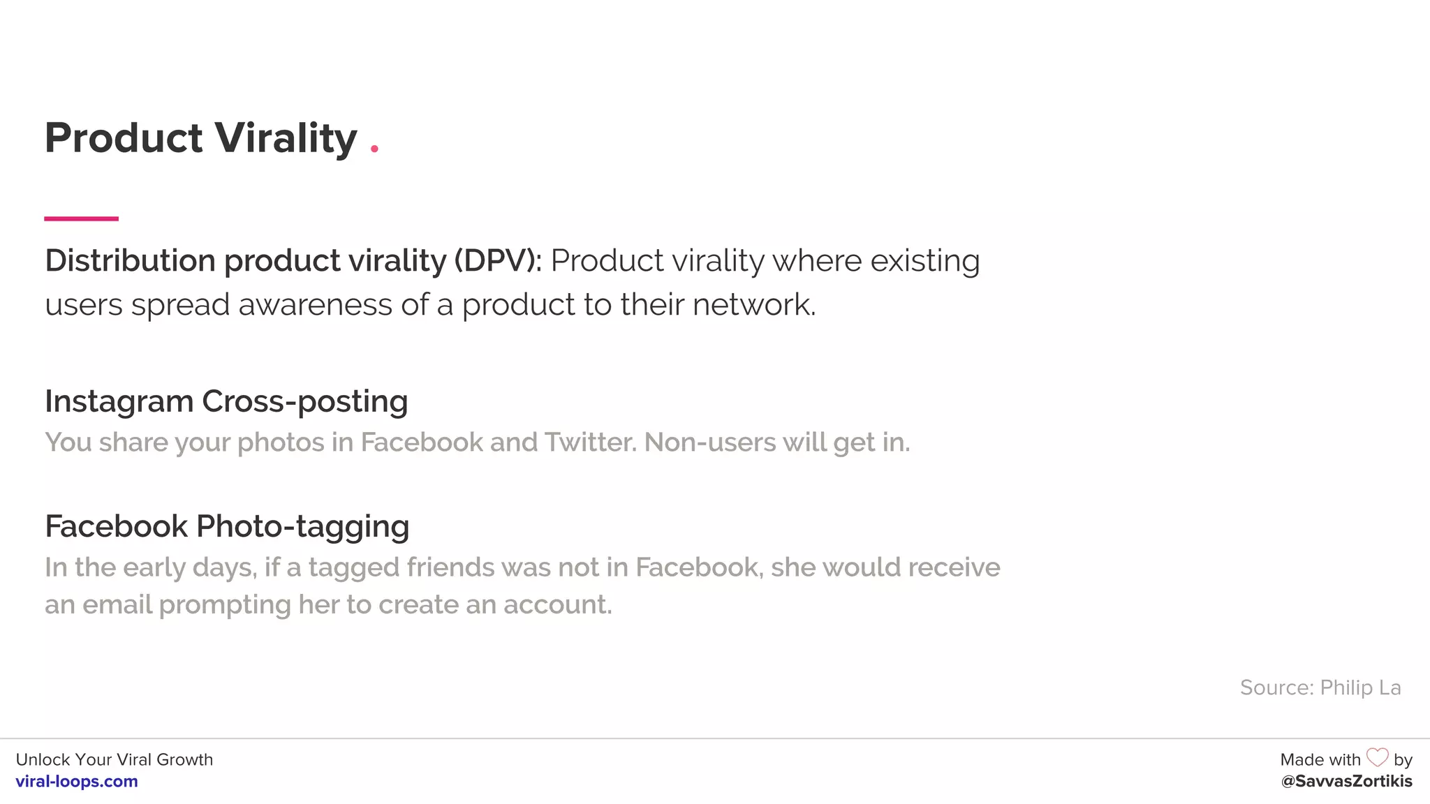 Unlock Your Viral Growth
viral-loops.com
Made with by
@SavvasZortikis
Product Virality .
Distribution product virality (DPV): Product virality where existing
users spread awareness of a product to their network.
Instagram Cross-posting
You share your photos in Facebook and Twitter. Non-users will get in.
Facebook Photo-tagging
In the early days, if a tagged friends was not in Facebook, she would receive
an email prompting her to create an account.
Source: Philip La
 