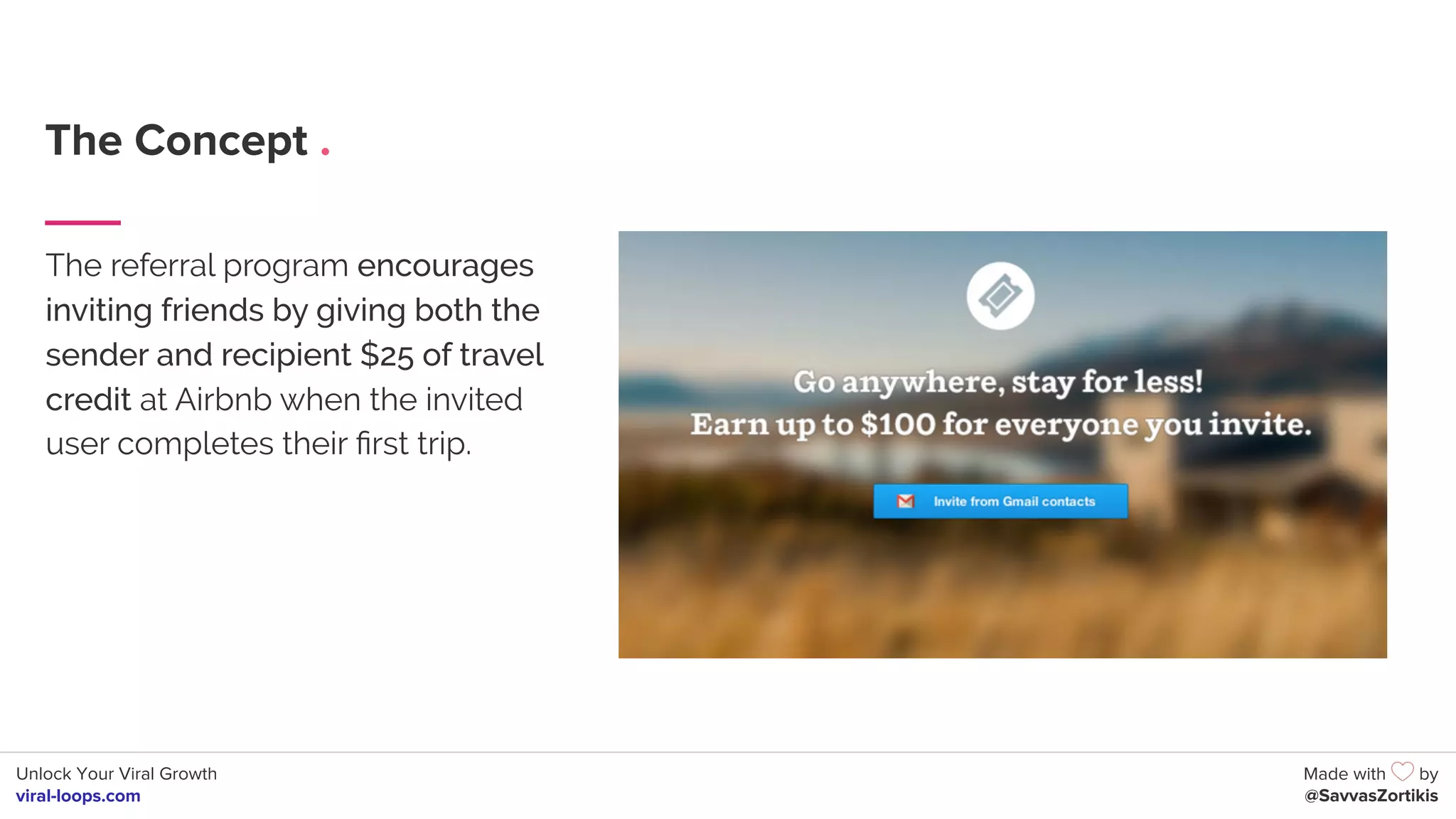 Unlock Your Viral Growth
viral-loops.com
Made with by
@SavvasZortikis
The Concept .
The referral program encourages
inviting friends by giving both the
sender and recipient $25 of travel
credit at Airbnb when the invited
user completes their ﬁrst trip.
 