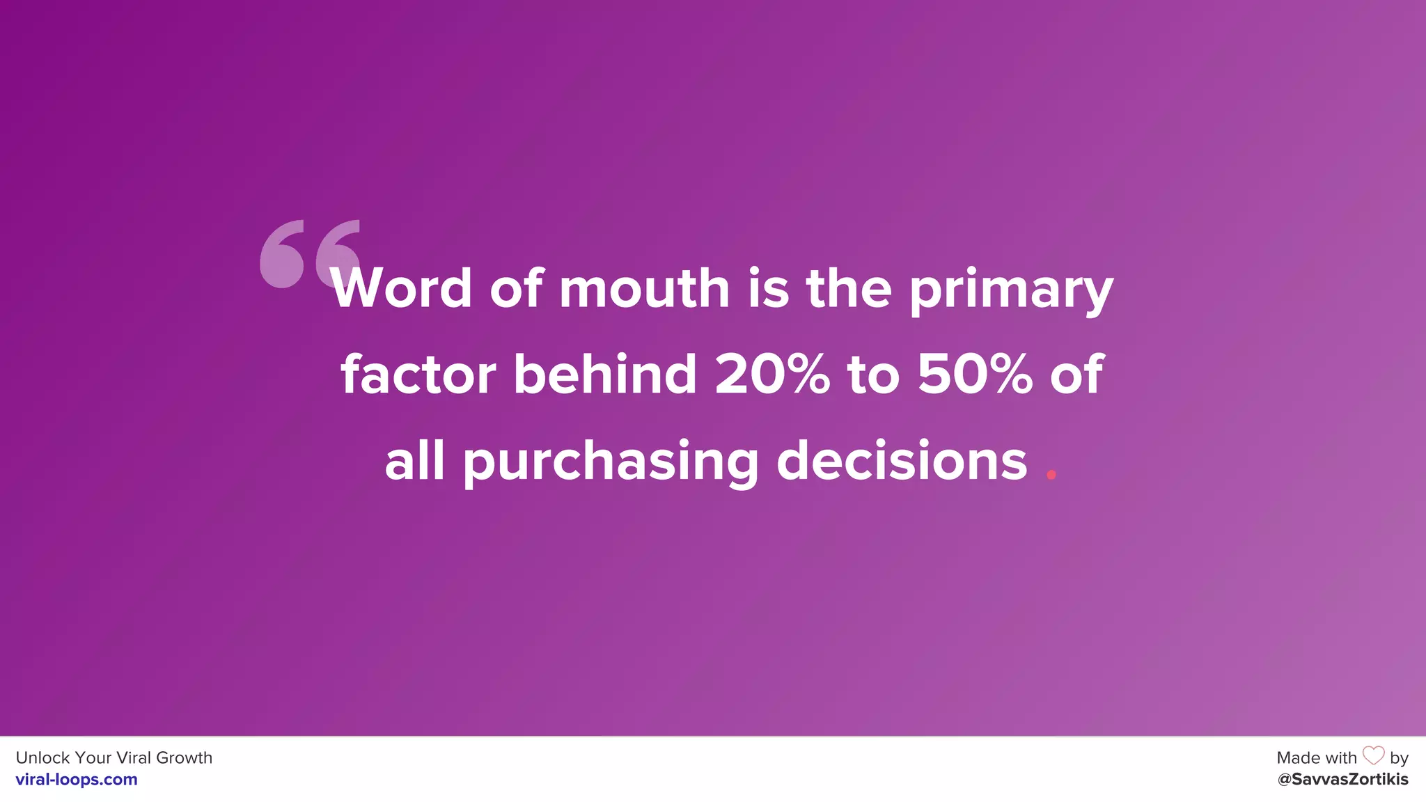 Unlock Your Viral Growth
viral-loops.com
Made with by
@SavvasZortikis
Word of mouth is the primary
factor behind 20% to 50% of
all purchasing decisions .
 