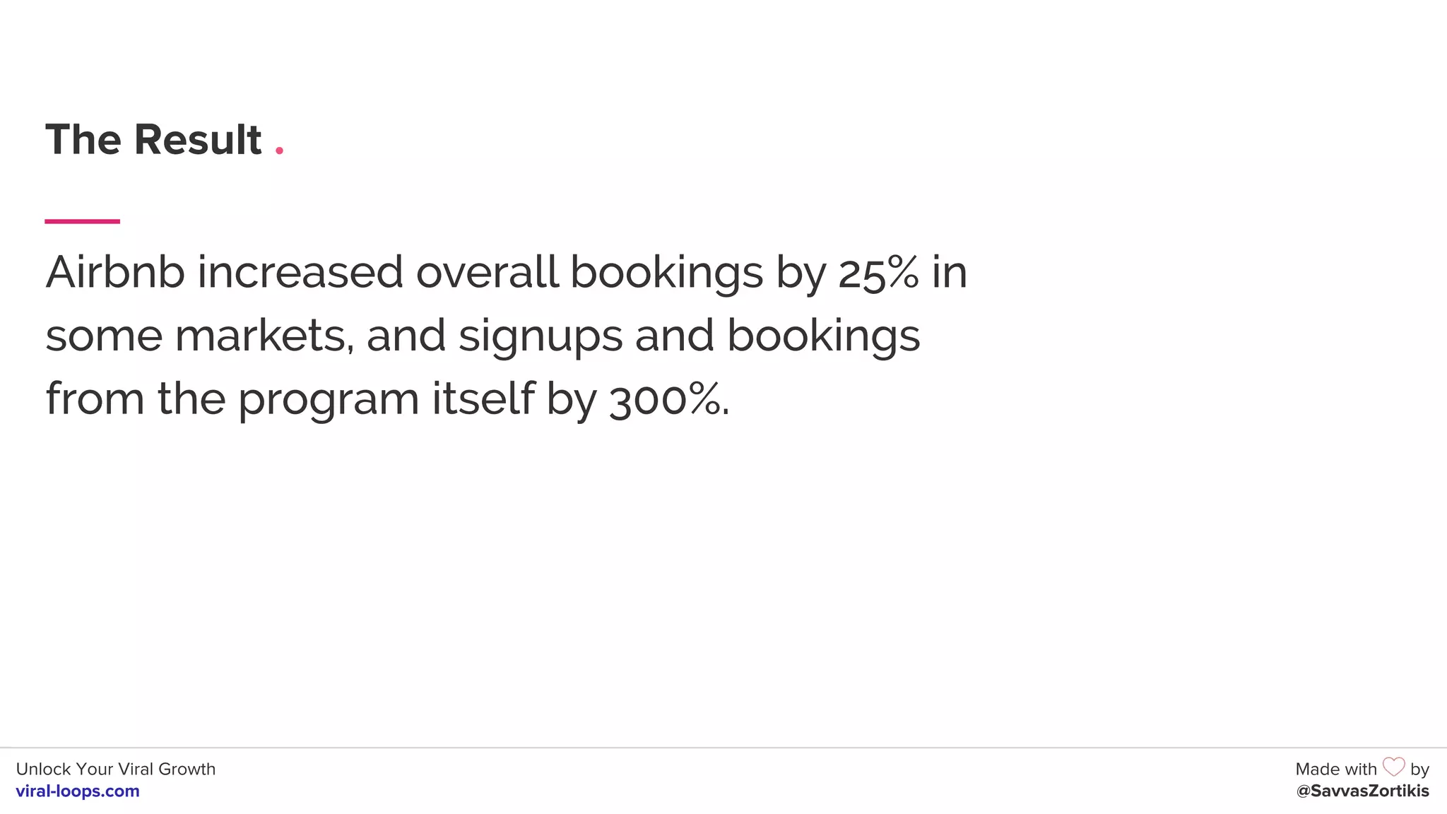 Unlock Your Viral Growth
viral-loops.com
Made with by
@SavvasZortikis
The Result .
Airbnb increased overall bookings by 25% in
some markets, and signups and bookings
from the program itself by 300%.
 
