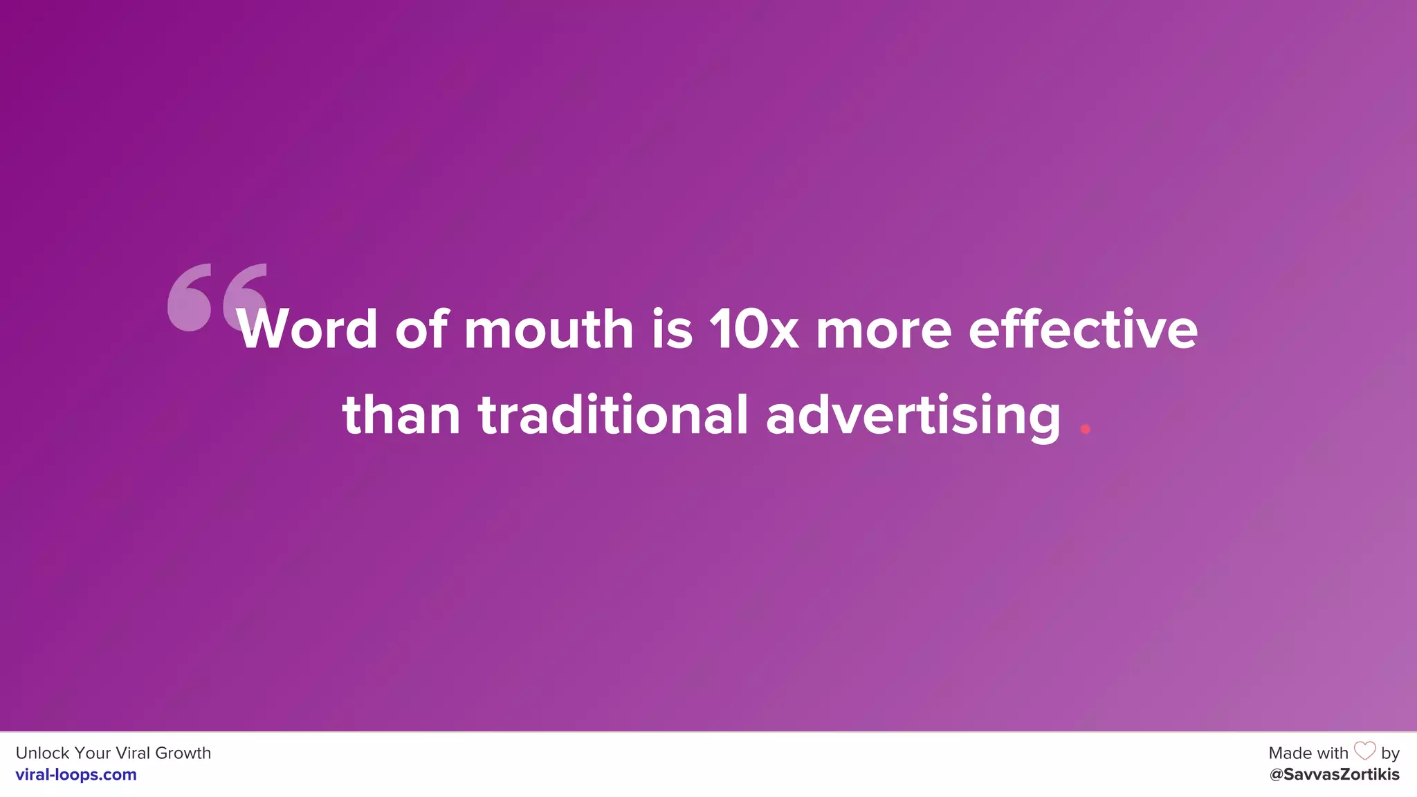 Unlock Your Viral Growth
viral-loops.com
Made with by
@SavvasZortikis
Word of mouth is 10x more effective
than traditional advertising .
 
