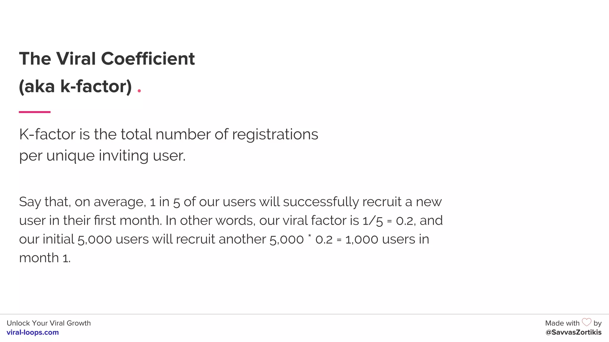 Unlock Your Viral Growth
viral-loops.com
Made with by
@SavvasZortikis
The Viral Coeﬃcient
(aka k-factor) .
K-factor is the total number of registrations
per unique inviting user.
Say that, on average, 1 in 5 of our users will successfully recruit a new
user in their ﬁrst month. In other words, our viral factor is 1/5 = 0.2, and
our initial 5,000 users will recruit another 5,000 * 0.2 = 1,000 users in
month 1.
 