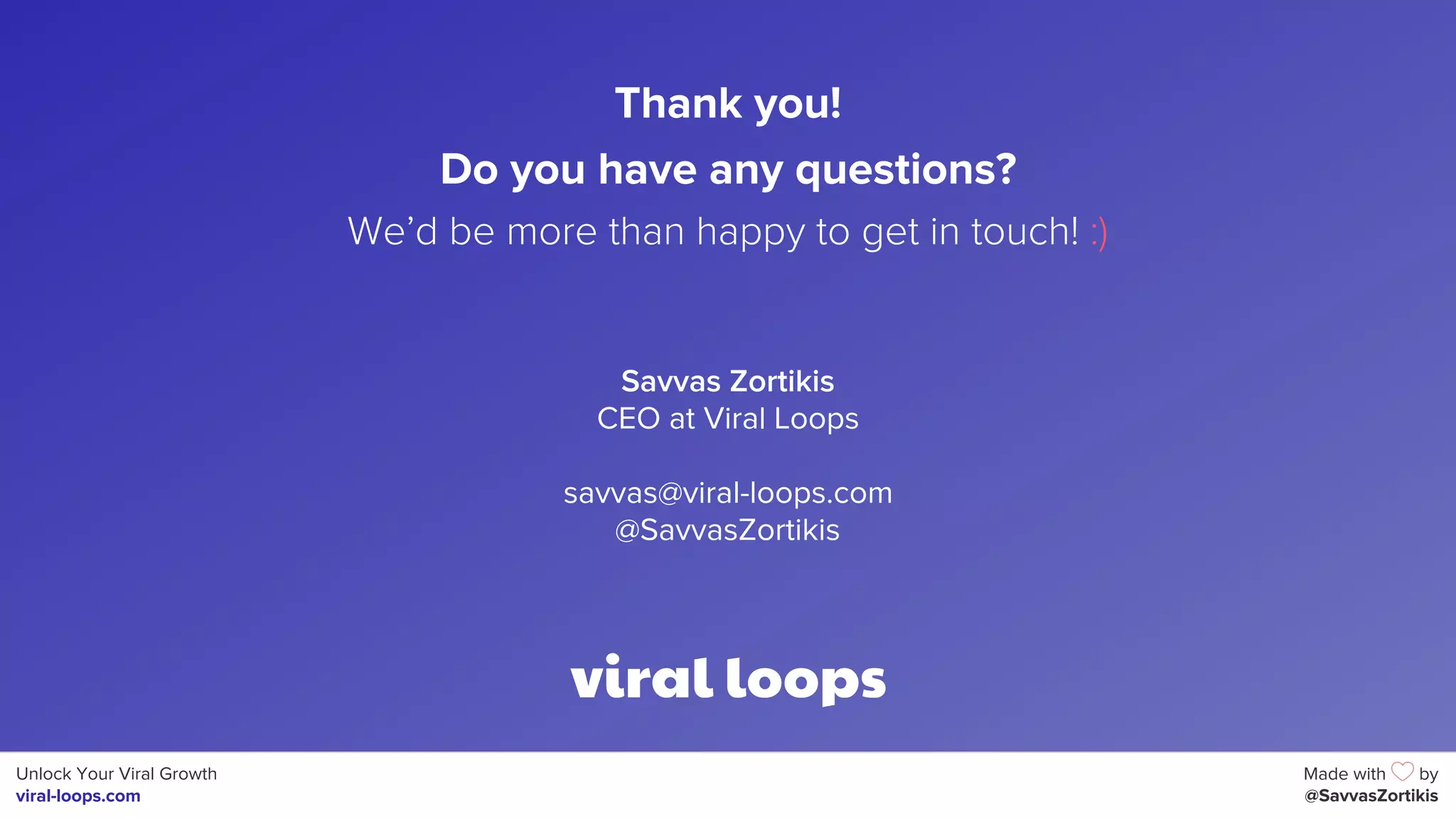 Unlock Your Viral Growth
viral-loops.com
Made with by
@SavvasZortikis
Savvas Zortikis
CEO at Viral Loops
savvas@viral-loops.com
@SavvasZortikis
Thank you!
Do you have any questions?
We’d be more than happy to get in touch! :)
 