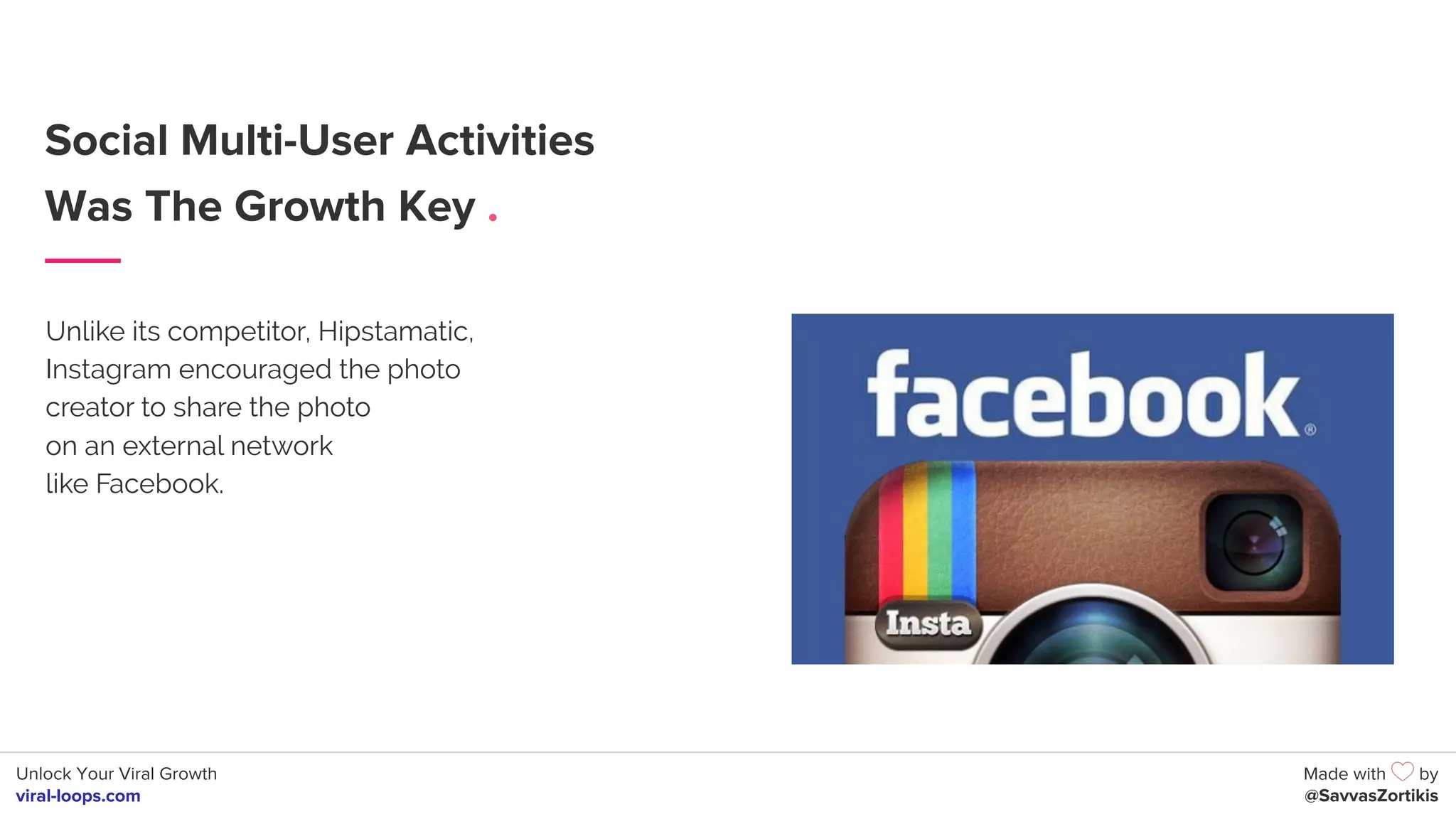 Unlock Your Viral Growth
viral-loops.com
Made with by
@SavvasZortikis
Social Multi-User Activities
Was The Growth Key .
Unlike its competitor, Hipstamatic,
Instagram encouraged the photo
creator to share the photo
on an external network
like Facebook.
 
