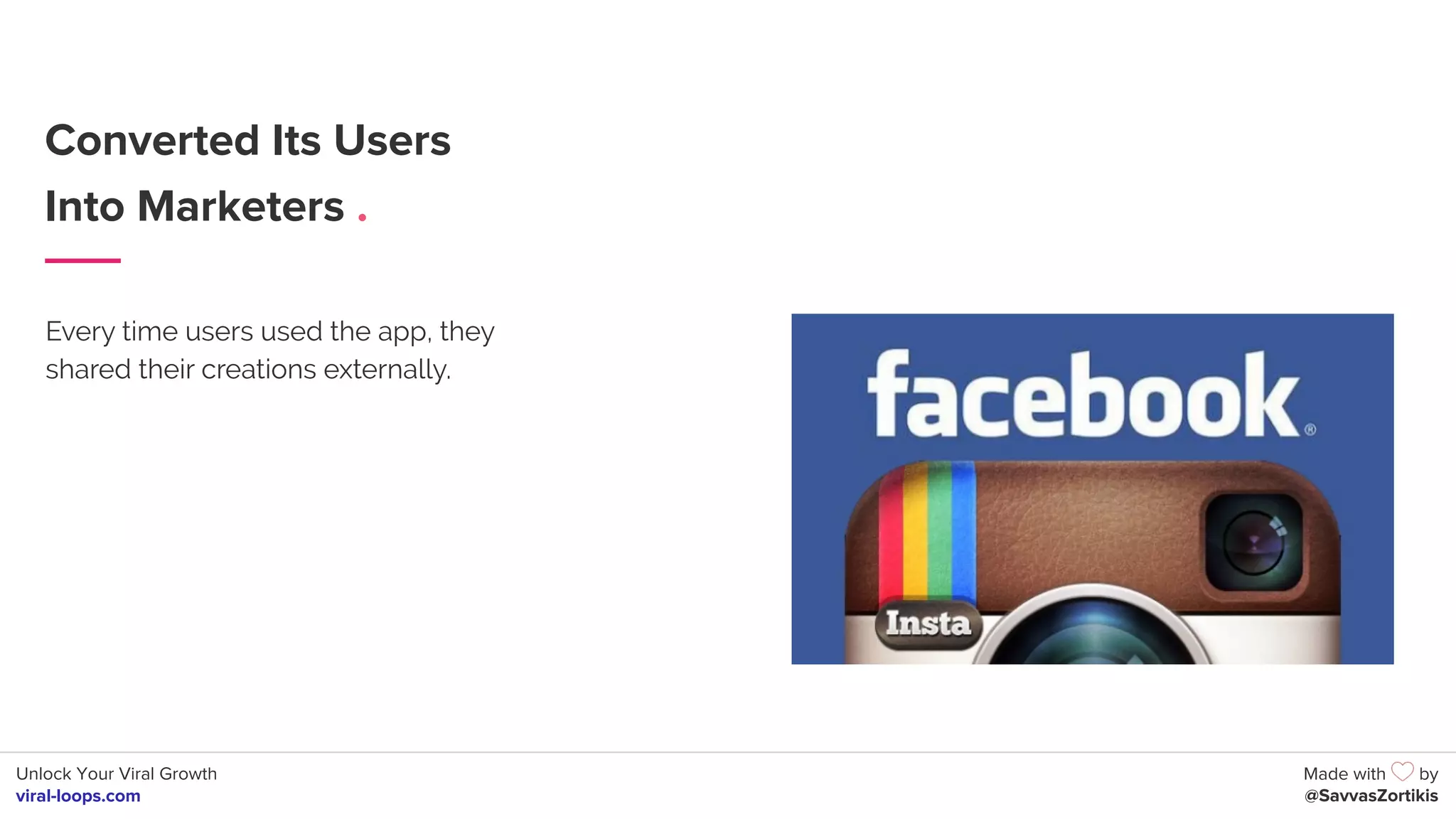 Unlock Your Viral Growth
viral-loops.com
Made with by
@SavvasZortikis
Converted Its Users
Into Marketers .
Every time users used the app, they
shared their creations externally.
 