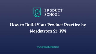 www.productschool.com
How to Build Your Product Practice by
Nordstrom Sr. PM
 