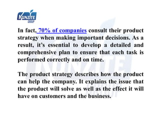 In fact, 70% of companies consult their product
strategy when making important decisions. As a
result, it’s essential to develop a detailed and
comprehensive plan to ensure that each task is
performed correctly and on time.
The product strategy describes how the product
can help the company. It explains the issue that
the product will solve as well as the effect it will
have on customers and the business.
 